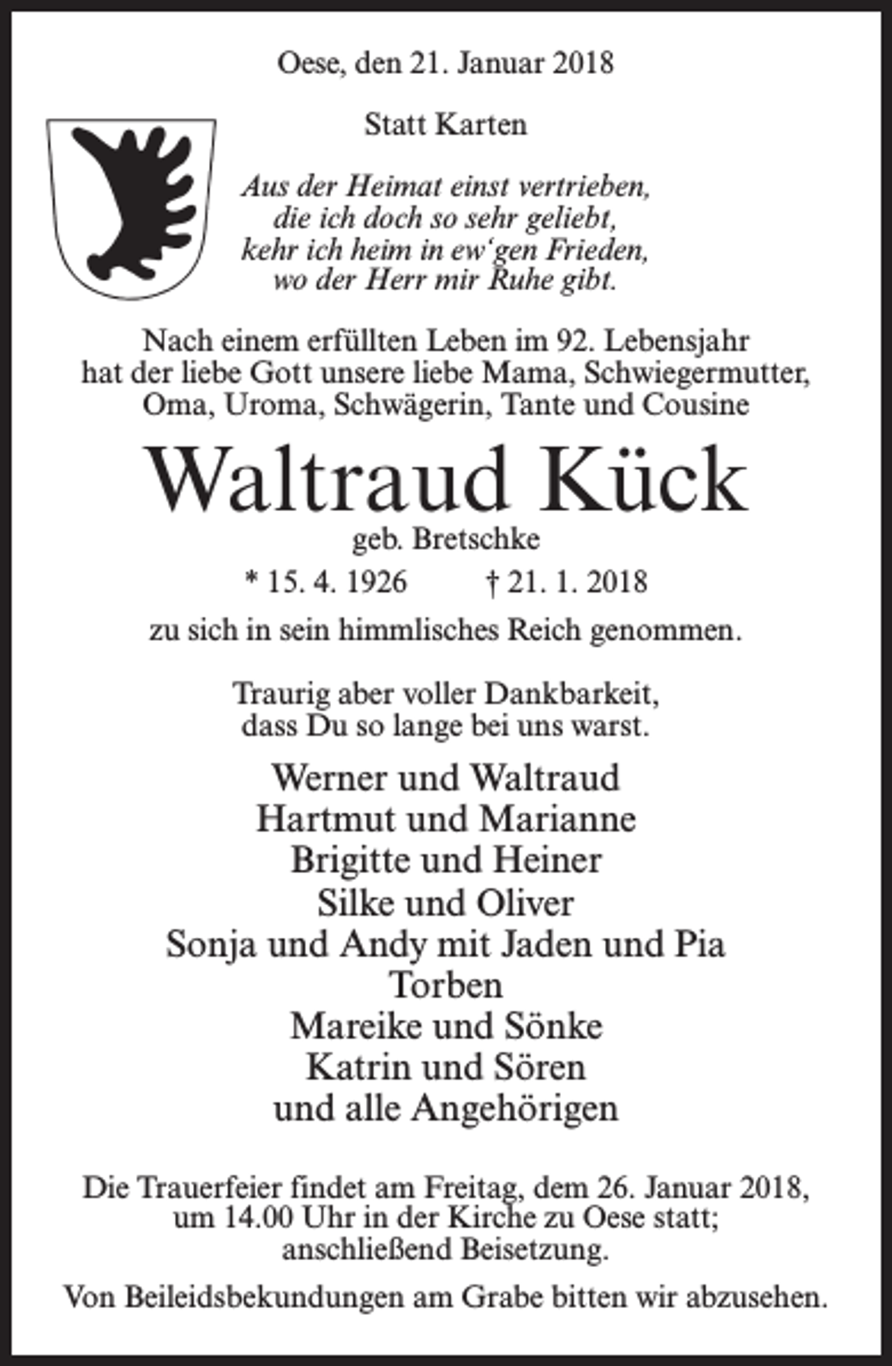 <p>Oese, den 21. Januar 2018<br />Statt Karten<br />Aus der Heimat einst vertrieben,<br />die ich doch so sehr geliebt,<br />kehr ich heim in ew‘gen Frieden,<br />wo der Herr mir Ruhe gibt.<br />Nach einem erfüllten Leben im 92. Lebensjahr<br />hat der liebe Gott unsere liebe Mama, Schwiegermutter,<br />Oma, Uroma, Schwägerin, Tante und Cousine</p><p>Waltraud Kück<br />geb. Bretschke<br />* 15. 4. 1926 † 21. 1. 2018</p><p>zu sich in sein himmlisches Reich genommen.<br />Traurig aber voller Dankbarkeit,<br />dass Du so lange bei uns warst.</p><p>Werner und Waltraud<br />Hartmut und Marianne<br />Brigitte und Heiner<br />Silke und Oliver<br />Sonja und Andy mit Jaden und Pia<br />Torben<br />Mareike und Sönke<br />Katrin und Sören<br />und alle Angehörigen<br />Die Trauerfeier findet am Freitag, dem 26. Januar 2018,<br />um 14.00 Uhr in der Kirche zu Oese statt;<br />anschließend Beisetzung.<br />Von Beileidsbekundungen am Grabe bitten wir abzusehen.</p>