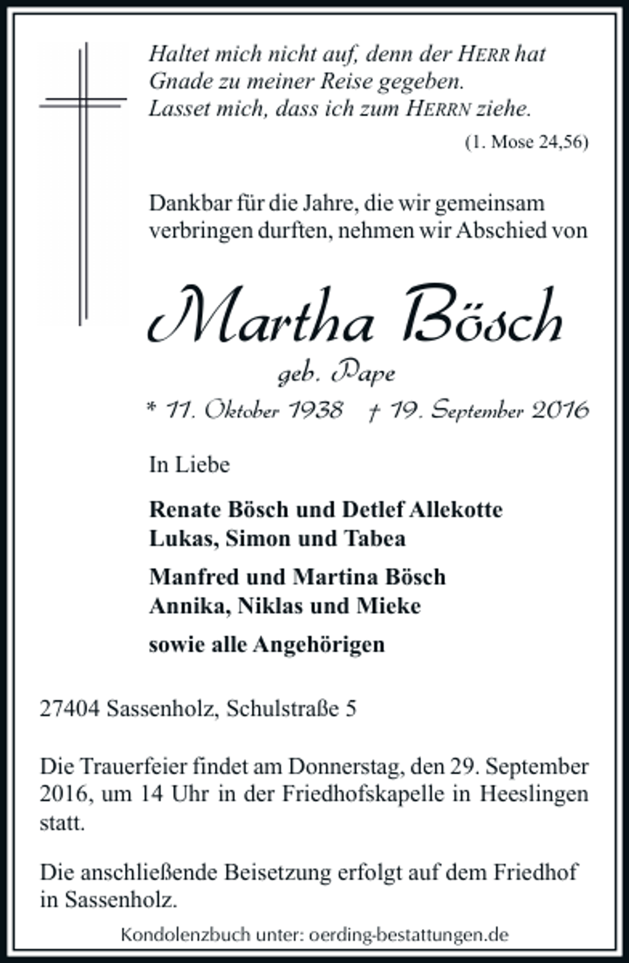 <p>Haltet mich nicht auf, denn der HERR hat<br />Gnade zu meiner Reise gegeben.<br />Lasset mich, dass ich zum HERRN ziehe.<br />(1. Mose 24,56)</p><p>Dankbar für die Jahre, die wir gemeinsam<br />verbringen durften, nehmen wir Abschied von</p><p>Martha<br />Bösch<br />geb. Pape<br />* 11. Oktober 1938 † 19. September 2016<br />In Liebe<br />Renate Bösch und Detlef Allekotte<br />Lukas, Simon und Tabea<br />Manfred und Martina Bösch<br />Annika, Niklas und Mieke<br />sowie alle Angehörigen<br />27404 Sassenholz, Schulstraße 5<br />Die Trauerfeier findet am Donnerstag, den 29. September<br />2016, um 14 Uhr in der Friedhofskapelle in Heeslingen<br />statt.<br />Die anschließende Beisetzung erfolgt auf dem Friedhof<br />in Sassenholz.<br />Kondolenzbuch unter: oerding-bestattungen.de</p>