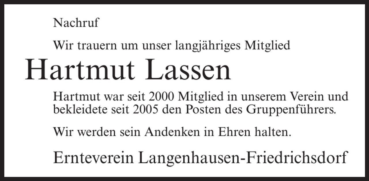 <p>Nachruf<br />Wir trauern um unser langjähriges Mitglied</p><p>Hartmut Lassen</p><p>Hartmut war seit 2000 Mitglied in unserem Verein und<br />bekleidete seit 2005 den Posten des Gruppenführers.<br />Wir werden sein Andenken in Ehren halten.</p><p>Ernteverein Langenhausen-Friedrichsdorf</p>
