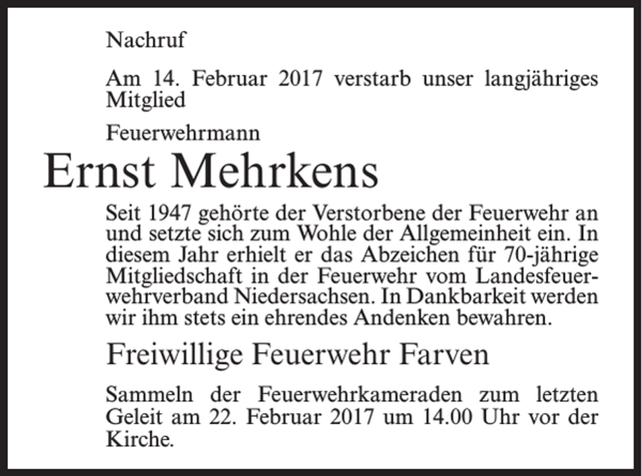 <p>Nachruf<br />Am 14. Februar 2017 verstarb unser langjähriges<br />Mitglied<br />Feuerwehrmann</p><p>Ernst Mehrkens</p><p>Seit 1947 gehörte der Verstorbene der Feuerwehr an<br />und setzte sich zum Wohle der Allgemeinheit ein. In<br />diesem Jahr erhielt er das Abzeichen für 70-jährige<br />Mitgliedschaft in der Feuerwehr vom Landesfeuer­<br />wehrverband Niedersachsen. In Dankbarkeit werden<br />wir ihm stets ein ehrendes Andenken ­bewahren.</p><p>Freiwillige Feuerwehr Farven<br />Sammeln der Feuerwehrkameraden zum letzten<br />Geleit am 22. Februar 2017 um 14.00 Uhr vor der<br />Kirche.</p>