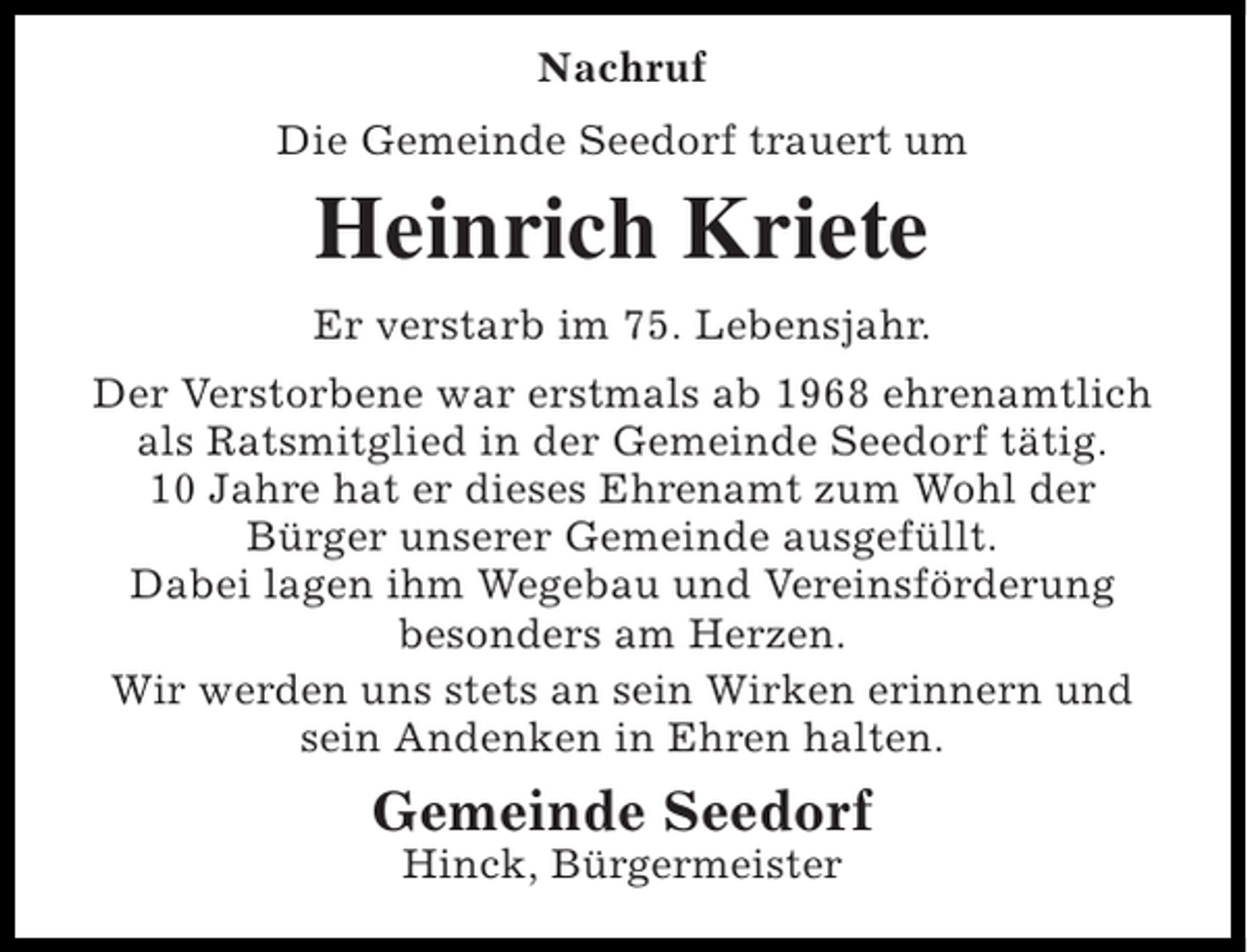 <p>Nachruf<br />Die Gemeinde Seedorf trauert um</p><p>Heinrich Kriete<br />Er verstarb im 75. Lebensjahr.<br />Der Verstorbene war erstmals ab 1968 ehrenamtlich<br />als Ratsmitglied in der Gemeinde Seedorf tätig.<br />10 Jahre hat er dieses Ehrenamt zum Wohl der<br />Bürger unserer Gemeinde ausgefüllt.<br />Dabei lagen ihm Wegebau und Vereinsförderung<br />besonders am Herzen.<br />Wir werden uns stets an sein Wirken erinnern und<br />sein Andenken in Ehren halten.</p><p>Gemeinde Seedorf<br />Hinck, Bürgermeister</p>