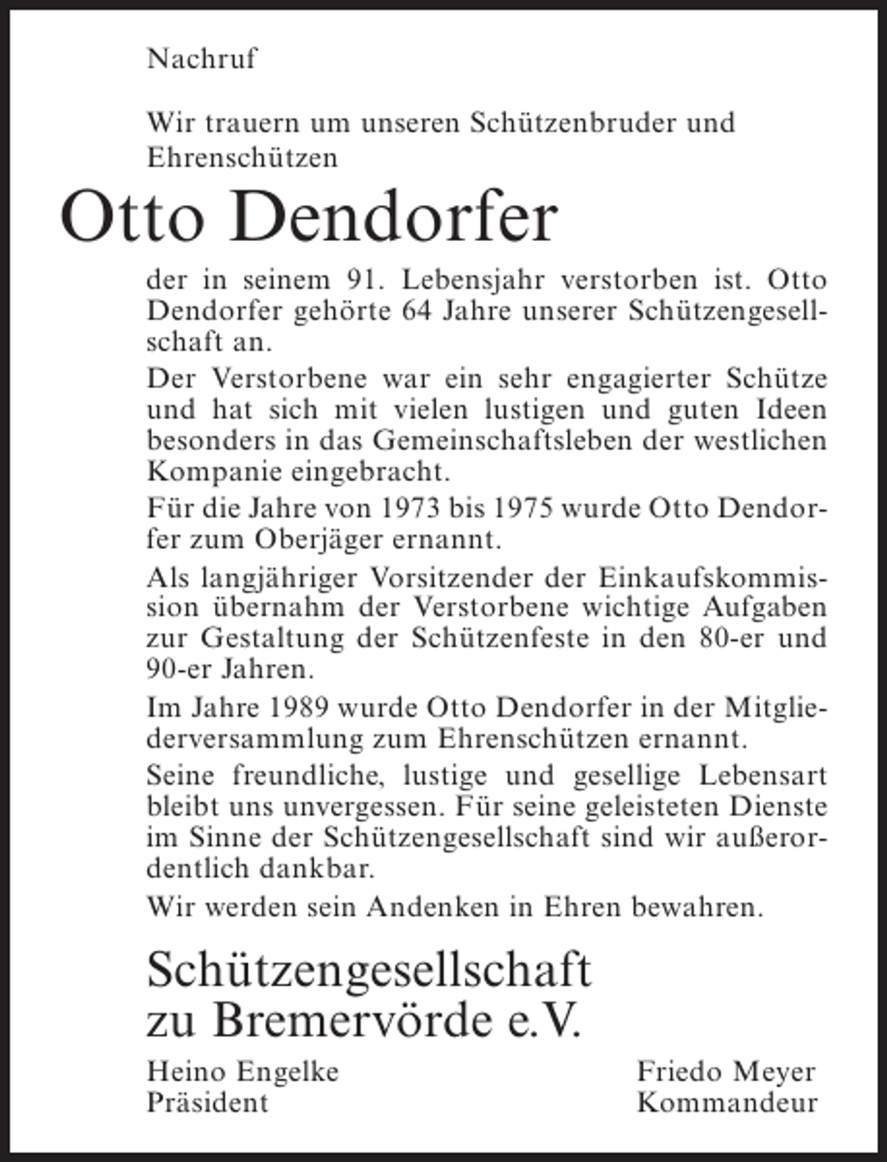 <p>Nachruf<br />Wir trauern um unseren Schützenbruder und<br />Ehrenschützen</p><p>Otto Dendorfer</p><p>der in seinem 91. Lebensjahr verstorben ist. Otto<br />Dendorfer gehörte 64 Jahre unserer Schützengesellschaft an.<br />Der Verstorbene war ein sehr engagierter Schütze<br />und hat sich mit vielen lustigen und guten Ideen<br />besonders in das Gemeinschaftsleben der westlichen<br />Kompanie eingebracht.<br />Für die Jahre von 1973 bis 1975 wurde Otto Dendorfer zum Oberjäger ernannt.<br />Als langjähriger Vorsitzender der Einkaufskommission übernahm der Verstorbene wichtige Aufgaben<br />zur Gestaltung der Schützenfeste in den 80-er und<br />90-er Jahren.<br />Im Jahre 1989 wurde Otto Dendorfer in der Mitgliederversammlung zum Ehrenschützen ernannt.<br />Seine freundliche, lustige und gesellige Lebensart<br />bleibt uns unvergessen. Für seine geleisteten Dienste<br />im Sinne der Schützengesellschaft sind wir außerordentlich dankbar.<br />Wir werden sein Andenken in Ehren bewahren.</p><p>Schützengesellschaft<br />zu Bremervörde e.V.<br />Heino Engelke<br />Präsident</p><p>Friedo Meyer<br />Kommandeur</p>