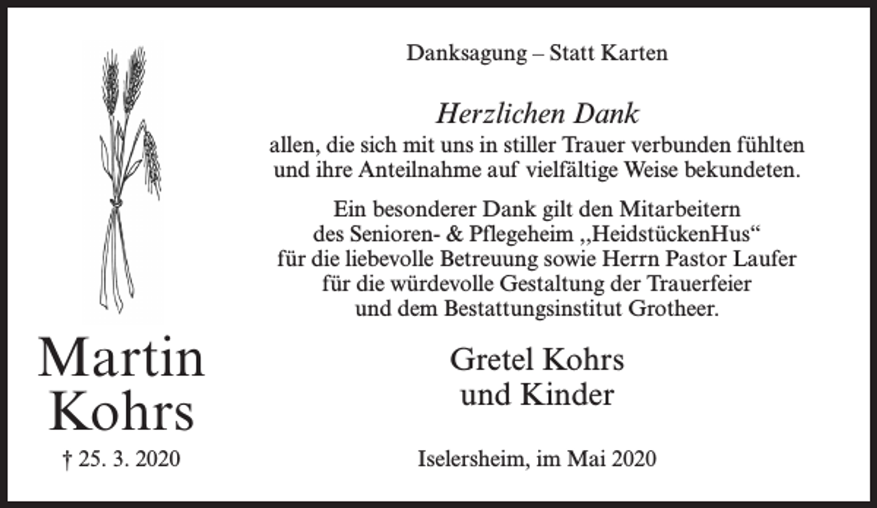<p>Danksagung – Statt Karten</p><p>Herzlichen Dank<br />allen, die sich mit uns in stiller Trauer verbunden fühlten<br />und ihre Anteilnahme auf vielfältige Weise bekundeten.<br />Ein besonderer Dank gilt den Mitarbeitern<br />des Senioren- &amp; Pflegeheim ,,HeidstückenHus“<br />für die liebevolle Betreuung sowie Herrn Pastor Laufer<br />für die würdevolle Gestaltung der Trauerfeier<br />und dem Bestattungsinstitut Grotheer.</p><p>Martin<br />Kohrs</p><p>Gretel Kohrs<br />und Kinder</p><p>† 25. 3. 2020</p><p>Iselersheim, im Mai 2020</p>