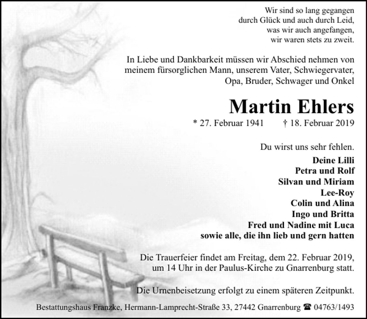 <p>Wir sind so lang gegangen<br />durch Glück und auch durch Leid,<br />was wir auch angefangen,<br />wir waren stets zu zweit.</p><p>In Liebe und Dankbarkeit müssen wir Abschied nehmen von<br />meinem fürsorglichen Mann, unserem Vater, Schwiegervater,<br />Opa, Bruder, Schwager und Onkel</p><p>Martin Ehlers</p><p>* 27. Februar 1941</p><p>† 18. Februar 2019</p><p>Du wirst uns sehr fehlen.<br />Deine Lilli<br />Petra und Rolf<br />Silvan und Miriam<br />Lee-Roy<br />Colin und Alina<br />Ingo und Britta<br />Fred und Nadine mit Luca<br />sowie alle, die ihn lieb und gern hatten<br />Die Trauerfeier findet am Freitag, dem 22. Februar 2019,<br />um 14 Uhr in der Paulus-Kirche zu Gnarrenburg statt.<br />Die Urnenbeisetzung erfolgt zu einem späteren Zeitpunkt.<br />Bestattungshaus Franzke, Hermann-Lamprecht-Straße 33, 27442 Gnarrenburg ( 04763/1493</p>
