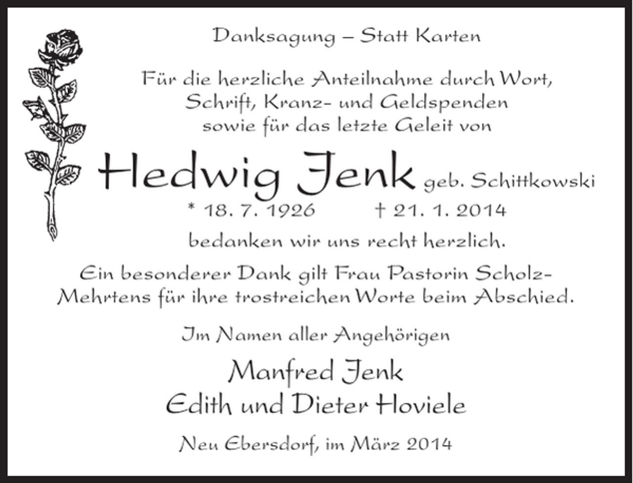 <p>Danksagung – Statt Karten<br />Für die herzliche Anteilnahme durch Wort,<br />Schrift, Kranz- und Geldspenden<br />sowie für das letzte Geleit von</p><p>Hedwig Jenk geb. Schittkowski</p><p>* 18. 7. 1926 † 21. 1. 2014<br />bedanken wir uns recht herzlich.<br />Ein besonderer Dank gilt Frau Pastorin ScholzMehrtens für ihre trostreichen Worte beim Abschied.<br />Im Namen aller Angehörigen</p><p>Manfred Jenk<br />Edith und Dieter Hoviele<br />Neu Ebersdorf, im März 2014</p>