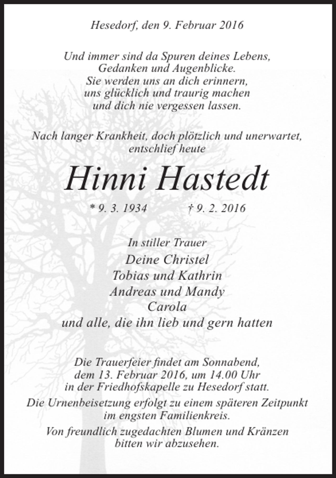 <p>Hesedorf, den 9. Februar 2016<br />Und immer sind da Spuren deines Lebens,<br />Gedanken und Augenblicke.<br />Sie werden uns an dich erinnern,<br />uns glücklich und traurig machen<br />und dich nie vergessen lassen.<br />Nach langer Krankheit, doch plötzlich und unerwartet,<br />entschlief heute</p><p>Hinni Hastedt<br />* 9. 3. 1934</p><p>† 9. 2. 2016</p><p>In stiller Trauer</p><p>Deine Christel<br />Tobias und Kathrin<br />Andreas und Mandy<br />Carola<br />und alle, die ihn lieb und gern hatten<br />Die Trauerfeier findet am Sonnabend,<br />dem 13. Februar 2016, um 14.00 Uhr<br />in der Friedhofskapelle zu Hesedorf statt.<br />Die Urnenbeisetzung erfolgt zu einem späteren Zeitpunkt<br />im engsten Familienkreis.<br />Von freundlich zugedachten Blumen und Kränzen<br />bitten wir abzusehen.</p>