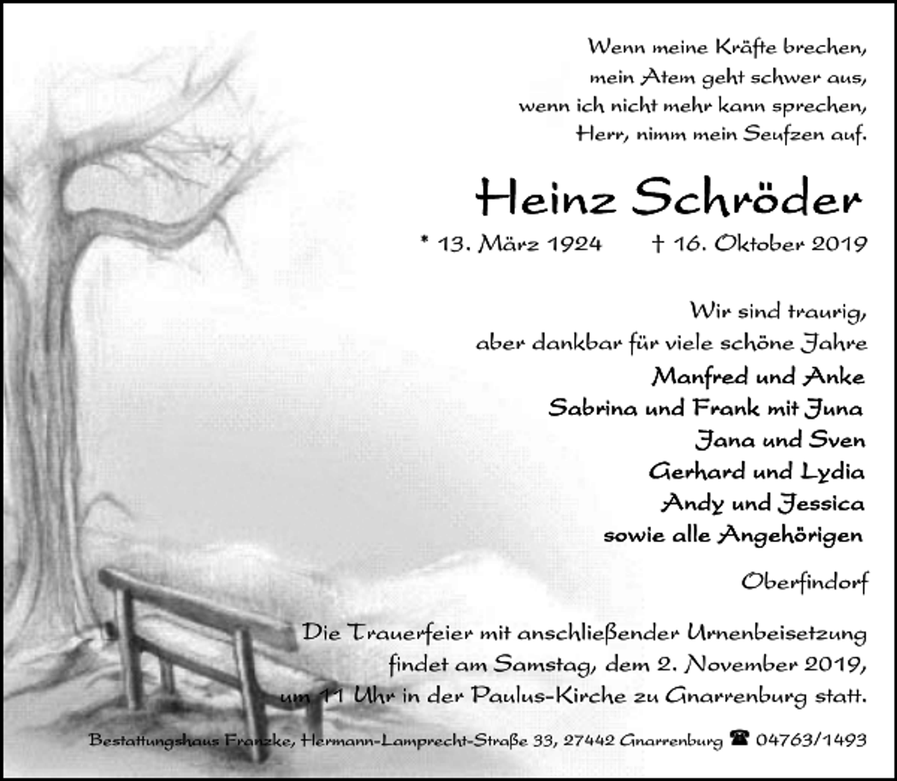 <p>Wenn meine Kräfte brechen,<br />mein Atem geht schwer aus,<br />wenn ich nicht mehr kann sprechen,<br />Herr, nimm mein Seufzen auf.</p>
<p>* 13. März 1924</p>
<p>† 16. Oktober 2019</p>
<p>Wir sind traurig,<br />aber dankbar für viele schöne Jahre</p>
<p>Oberfindorf<br />Die Trauerfeier mit anschließender Urnenbeisetzung<br />findet am Samstag, dem 2. November 2019,<br />um 11 Uhr in der Paulus-Kirche zu Gnarrenburg statt.<br />Bestattungshaus Franzke, Hermann-Lamprecht-Straße 33, 27442 Gnarrenburg ( 04763/1493</p>