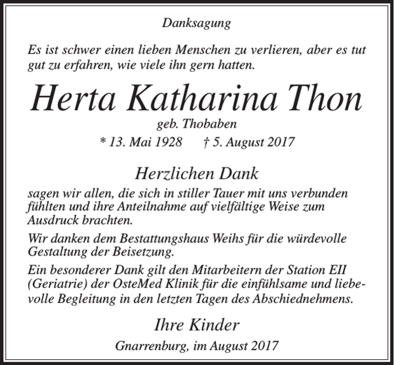 <p>Danksagung<br />Es ist schwer einen lieben Menschen zu verlieren, aber es tut<br />gut zu erfahren, wie viele ihn gern hatten.</p><p>Herta Katharina Thon<br />geb. Thobaben<br />* 13. Mai 1928 † 5. August 2017</p><p>Herzlichen Dank<br />sagen wir allen, die sich in stiller Tauer mit uns ­verbunden<br />fühlten und ihre Anteilnahme auf vielfältige Weise zum<br />Ausdruck brachten.<br />Wir danken dem Bestattungshaus Weihs für die würdevolle<br />Gestaltung der Beisetzung.<br />Ein besonderer Dank gilt den Mitarbeitern der Station EII<br />(Geriatrie) der OsteMed Klinik für die einfühlsame und liebevolle Begleitung in den letzten Tagen des Abschiednehmens.</p><p>Ihre Kinder<br />Gnarrenburg, im August 2017</p>