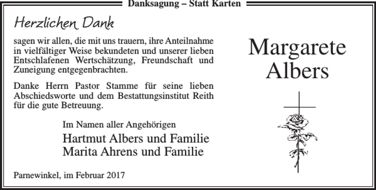 <p>Danksagung – Statt Karten</p><p>Herzlichen Dank<br />sagen wir allen, die mit uns trauern, ihre Anteilnahme­<br />in vielfältiger Weise bekundeten und unserer lieben<br />Entschlafenen Wertschätzung, Freundschaft und<br />Zuneigung entgegenbrachten.<br />Danke Herrn Pastor Stamme für seine lieben<br />Abschieds­worte und dem Bestattungsinstitut Reith<br />für die gute Betreuung.<br />Im Namen aller Angehörigen</p><p>Hartmut Albers und Familie<br />Marita Ahrens und Familie<br />Parnewinkel, im Februar 2017</p><p>Margarete<br />Albers</p>