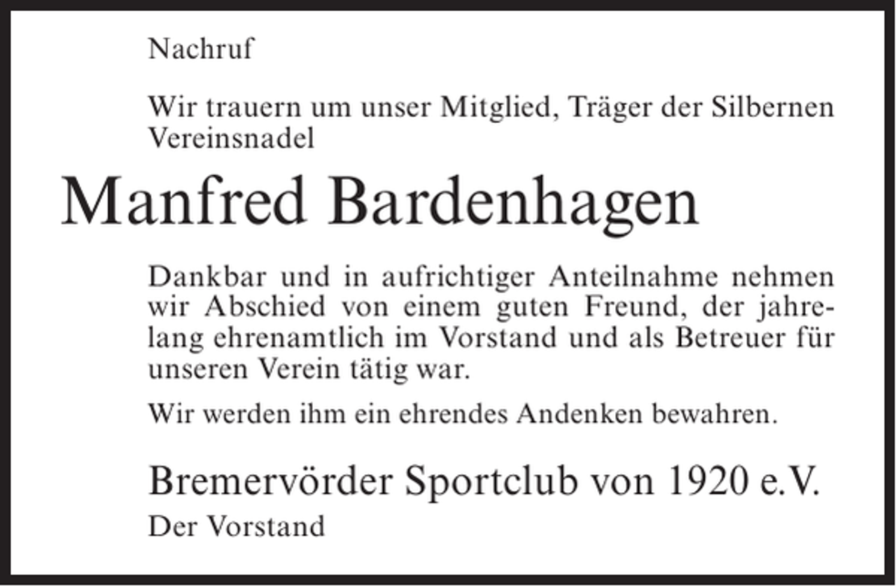 <p>Nachruf<br />Wir trauern um unser Mitglied, Träger der Silbernen<br />Vereinsnadel</p><p>Manfred Bardenhagen<br />Dankbar und in aufrichtiger Anteilnahme nehmen<br />wir Abschied von einem guten Freund, der jahrelang ehrenamtlich im Vorstand und als Betreuer für<br />unseren Verein tätig war.<br />Wir werden ihm ein ehrendes Andenken bewahren.</p><p>Bremervörder Sportclub von 1920 e.V.<br />Der Vorstand</p>