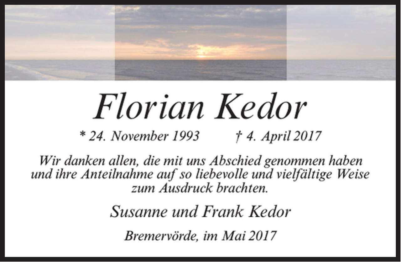 <p>Florian Kedor</p><p>* 24. November 1993 † 4. April 2017<br />Wir danken allen, die mit uns Abschied genommen haben<br />und ihre Anteilnahme auf so liebevolle und vielfältige Weise<br />zum Ausdruck brachten.</p><p>Susanne und Frank Kedor<br />Bremervörde, im Mai 2017</p>