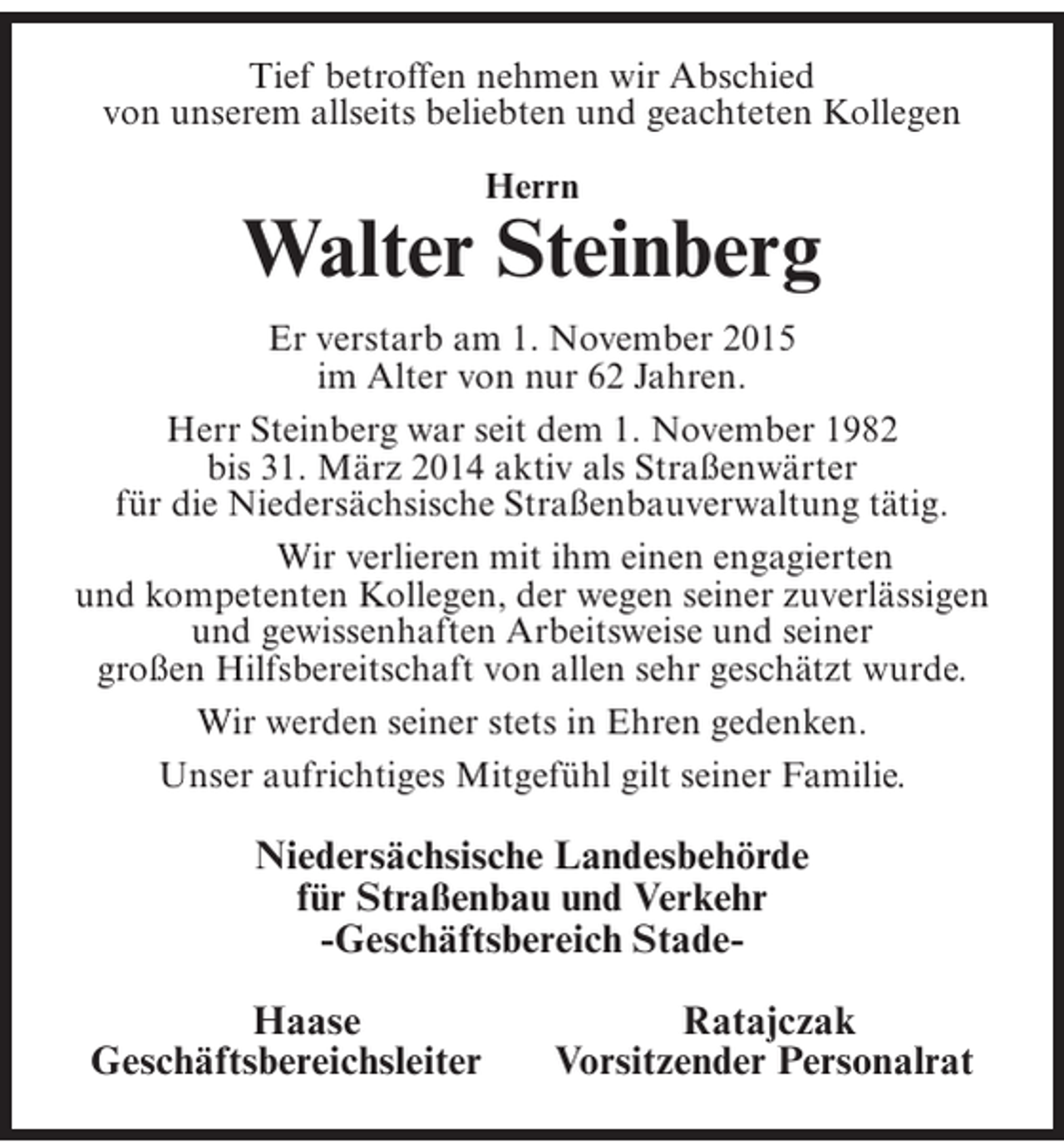 <p>Tief betroffen nehmen wir Abschied<br />von unserem allseits beliebten und geachteten Kollegen<br />Herrn</p><p>Walter Steinberg<br />Er verstarb am 1. November 2015<br />im Alter von nur 62 Jahren.<br />Herr Steinberg war seit dem 1. November 1982<br />bis 31. März 2014 aktiv als Straßenwärter<br />für die Niedersächsische Straßenbauverwaltung tätig.</p><p>Wir verlieren mit ihm einen engagierten<br />und kompetenten Kollegen, der wegen seiner zuverlässigen<br />und gewissenhaften Arbeitsweise und seiner<br />großen Hilfsbereitschaft von allen sehr geschätzt wurde.<br />Wir werden seiner stets in Ehren gedenken.<br />Unser aufrichtiges Mitgefühl gilt seiner Familie.</p><p>Niedersächsische Landesbehörde<br />für Straßenbau und Verkehr<br />-Geschäftsbereich Stade</p><p>Haase<br />Geschäftsbereichsleiter</p><p>Ratajczak<br />Vorsitzender Personalrat</p>