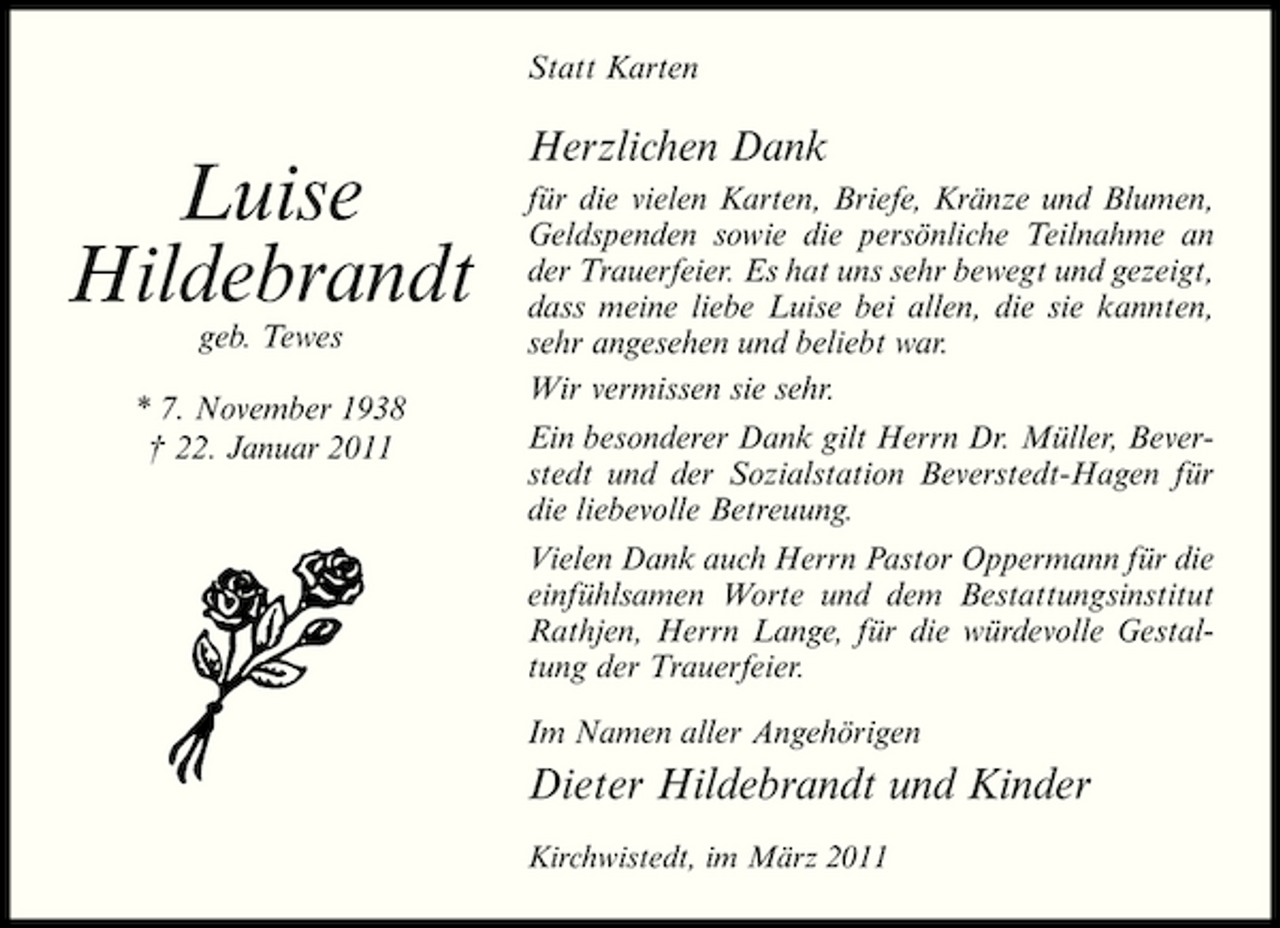<p>Statt Karten</p><p>Luise Hildebrandt<br />geb. Tewes * 7. November 1938 † 22. Januar 2011</p><p>Herzlichen Dank<br />für die vielen Karten, Briefe, Kränze und Blumen, Geldspenden sowie die persönliche Teilnahme an der Trauerfeier. Es hat uns sehr bewegt und gezeigt, dass meine liebe Luise bei allen, die sie kannten, sehr angesehen und beliebt war. Wir vermissen sie sehr. Ein besonderer Dank gilt Herrn Dr. Müller, Beverstedt und der Sozialstation Beverstedt-Hagen für die liebevolle Betreuung. Vielen Dank auch Herrn Pastor Oppermann für die einfühlsamen Worte und dem Bestattungsinstitut Rathjen, Herrn Lange, für die würdevolle Gestaltung der Trauerfeier. Im Namen aller Angehörigen</p><p>Dieter Hildebrandt und Kinder<br />Kirchwistedt, im März 2011</p>