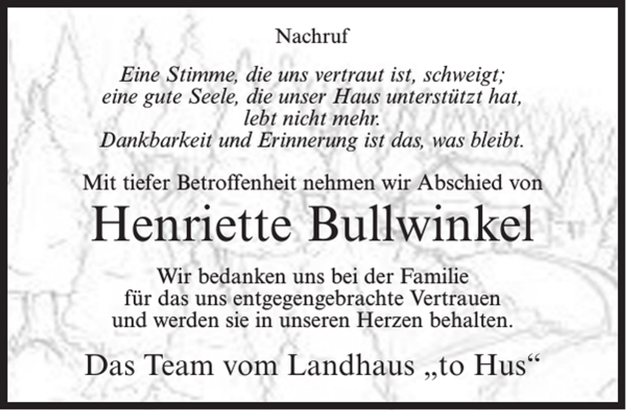 <p>Nachruf</p><p>Eine Stimme, die uns vertraut ist, schweigt;<br />eine gute Seele, die unser Haus unterstützt hat,<br />lebt nicht mehr.<br />Dankbarkeit und Erinnerung ist das, was bleibt.<br />Mit tiefer Betroffenheit nehmen wir Abschied von</p><p>Henriette Bullwinkel<br />Wir bedanken uns bei der Familie<br />für das uns entgegengebrachte Vertrauen<br />und werden sie in unseren Herzen behalten.</p><p>Das Team vom Landhaus „to Hus“</p>