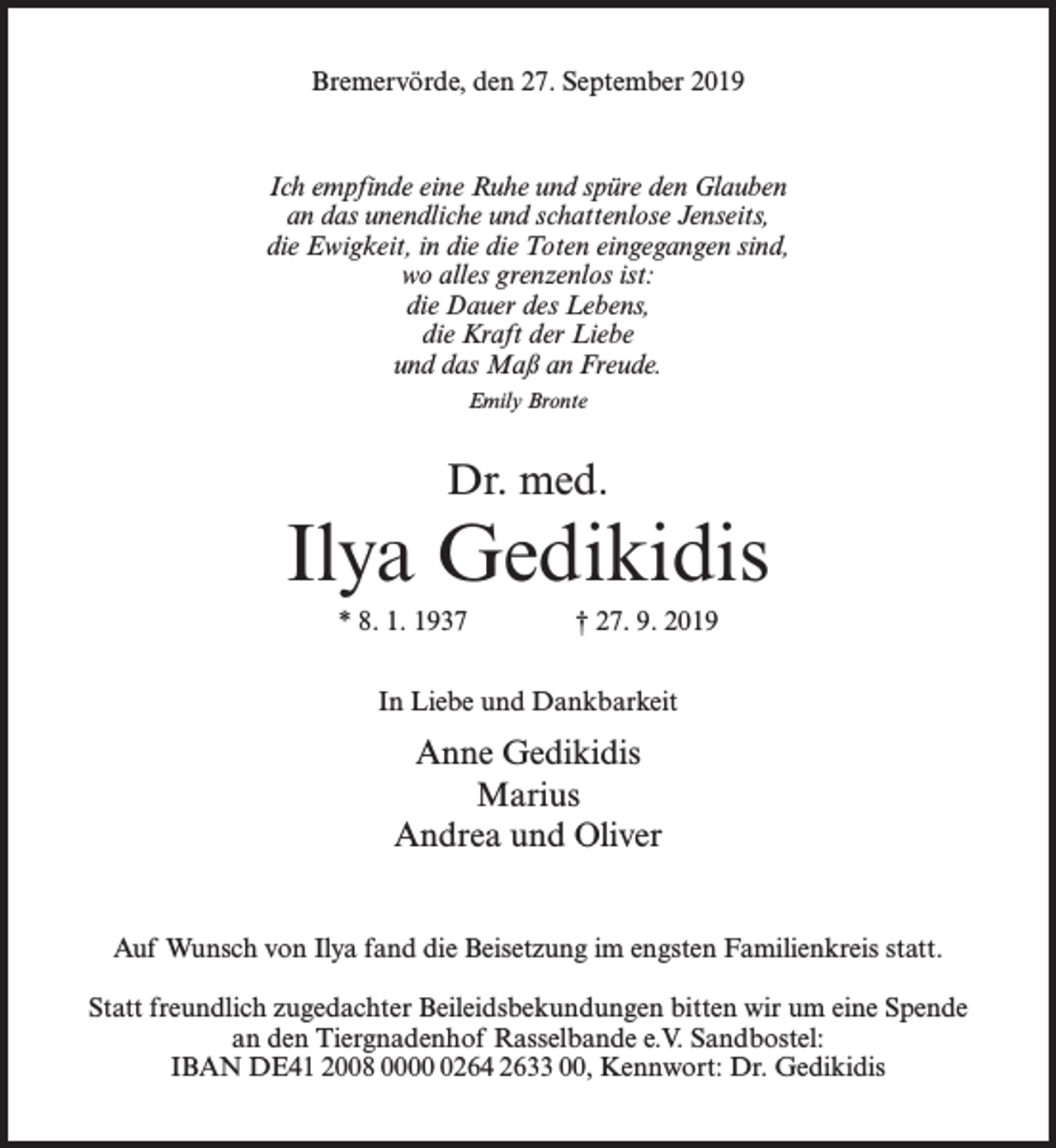 <p>Bremervörde, den 27. September 2019</p><p>Ich empfinde eine Ruhe und spüre den Glauben<br />an das unendliche und schattenlose Jenseits,<br />die Ewigkeit, in die die Toten eingegangen sind,<br />wo alles grenzenlos ist:<br />die Dauer des Lebens,<br />die Kraft der Liebe<br />und das Maß an Freude.<br />Emily Bronte</p><p>Dr. med.</p><p>Ilya Gedikidis<br />* 8. 1. 1937 † 27. 9. 2019<br />In Liebe und Dankbarkeit</p><p>Anne Gedikidis<br />Marius<br />Andrea und Oliver<br />Auf Wunsch von Ilya fand die Beisetzung im engsten Familienkreis statt.<br />Statt freundlich zugedachter Beileidsbekundungen bitten wir um eine Spende<br />an den Tiergnadenhof Rasselbande e.V. Sandbostel:<br />IBAN DE41 2008 000264 2633 00, Kennwort: Dr. Gedikidis</p>