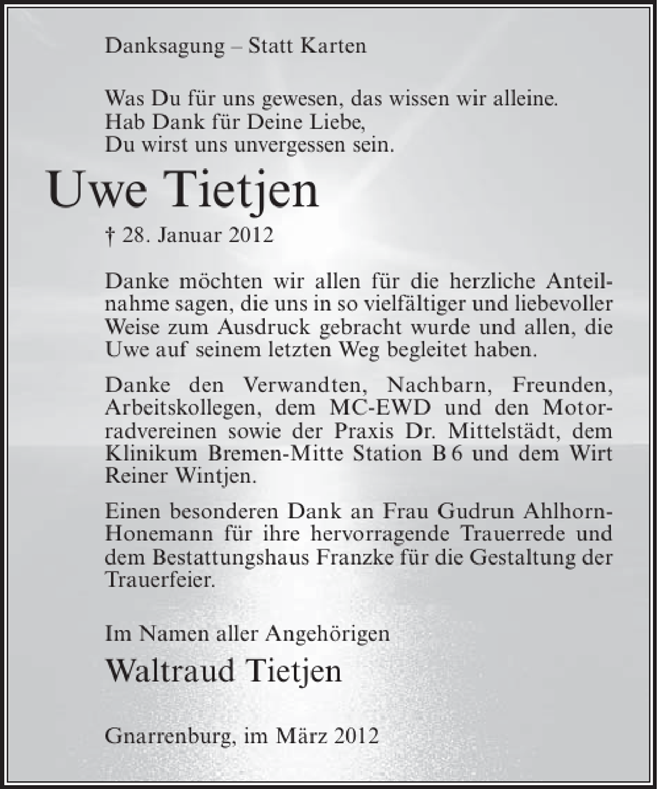 <p>Danksagung – Statt Karten<br />Was Du für uns gewesen, das wissen wir alleine.<br />Hab Dank für Deine Liebe,<br />Du wirst uns unvergessen sein.</p><p>Uwe Tietjen<br />† 28. Januar 2012<br />Danke möchten wir allen für die herzliche Anteilnahme sagen, die uns in so vielfältiger und liebevoller<br />Weise zum Ausdruck gebracht wurde und allen, die<br />Uwe auf seinem letzten Weg begleitet haben.<br />Danke den Verwandten, Nachbarn, Freunden,<br />Arbeitskollegen, dem MC-EWD und den Motorradvereinen sowie der Praxis Dr. Mittelstädt, dem<br />Klinikum Bremen-Mitte Station B 6 und dem Wirt<br />Reiner Wintjen.<br />Einen besonderen Dank an Frau Gudrun AhlhornHonemann für ihre hervorragende Trauerrede und<br />dem Bestattungshaus Franzke für die Gestaltung der<br />Trauerfeier.<br />Im Namen aller Angehörigen</p><p>Waltraud Tietjen<br />Gnarrenburg, im März 2012</p>