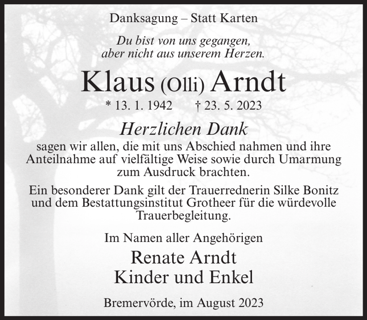 <p>Danksagung – Statt Karten<br />Du bist von uns gegangen,<br />aber nicht aus unserem Herzen.</p><p>Klaus (Olli) Arndt<br />* 13. 1. 1942</p><p>† 23. 5. 2023</p><p>Herzlichen Dank</p><p>sagen wir allen, die mit uns Abschied nahmen und ihre<br />Anteilnahme auf vielfältige Weise sowie durch Umarmung<br />zum Ausdruck brachten.<br />Ein besonderer Dank gilt der Trauerrednerin Silke Bonitz<br />und dem Bestattungsinstitut Grotheer für die würdevolle<br />Trauerbegleitung.<br />Im Namen aller Angehörigen</p><p>Renate Arndt<br />Kinder und Enkel<br />Bremervörde, im August 2023</p>