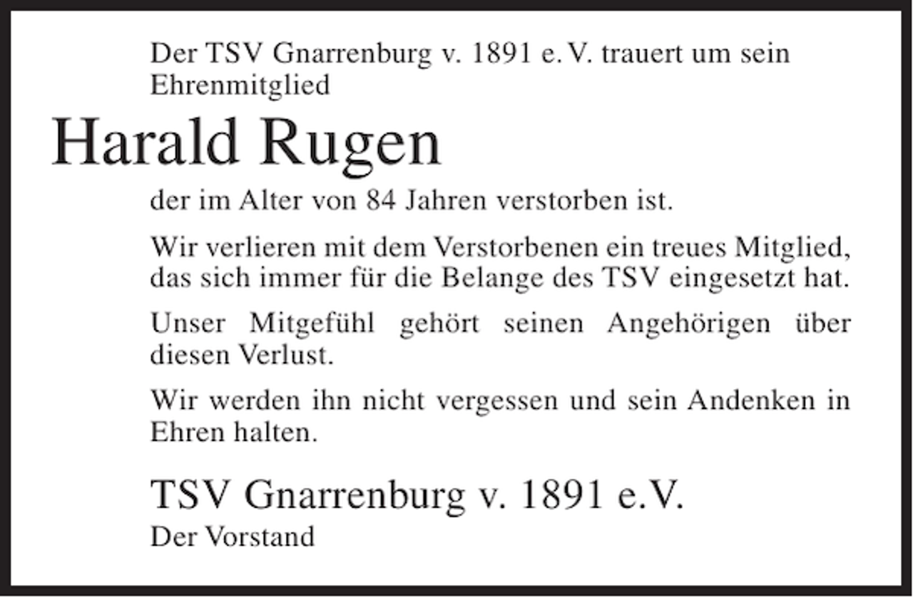 <p>Der TSV Gnarrenburg v. 1891 e. V. trauert um sein<br />Ehrenmitglied</p><p>Harald Rugen<br />der im Alter von 84 Jahren verstorben ist.<br />Wir verlieren mit dem Verstorbenen ein treues Mitglied,<br />das sich immer für die Belange des TSV eingesetzt hat.<br />Unser Mitgefühl gehört seinen Angehörigen über<br />diesen Verlust.<br />Wir werden ihn nicht vergessen und sein Andenken in<br />Ehren halten.</p><p>TSV Gnarrenburg v. 1891 e.V.<br />Der Vorstand</p>