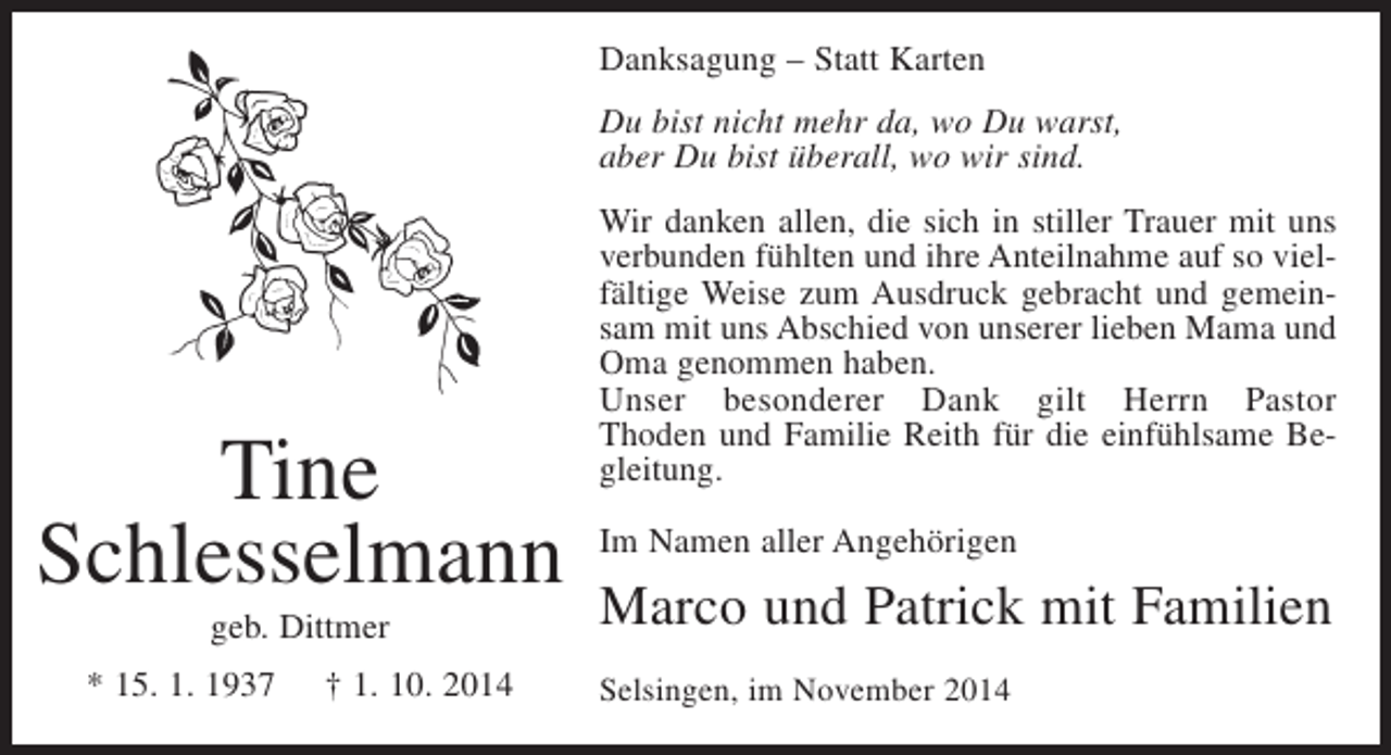 <p>Danksagung – Statt Karten<br />Du bist nicht mehr da, wo Du warst,<br />aber Du bist überall, wo wir sind.</p><p>Tine<br />Schlesselmann<br />geb. Dittmer<br />* 15. 1. 1937</p><p>† 1. 10. 2014</p><p>Wir danken allen, die sich in stiller Trauer mit uns<br />verbunden fühlten und ihre Anteilnahme auf so vielfältige Weise zum Ausdruck gebracht und gemeinsam mit uns Abschied von unserer lieben Mama und<br />Oma genommen haben.<br />Unser besonderer Dank gilt Herrn Pastor<br />Thoden und Familie Reith für die einfühlsame Begleitung.<br />Im Namen aller Angehörigen</p><p>Marco und Patrick mit Familien<br />Selsingen, im November 2014</p>