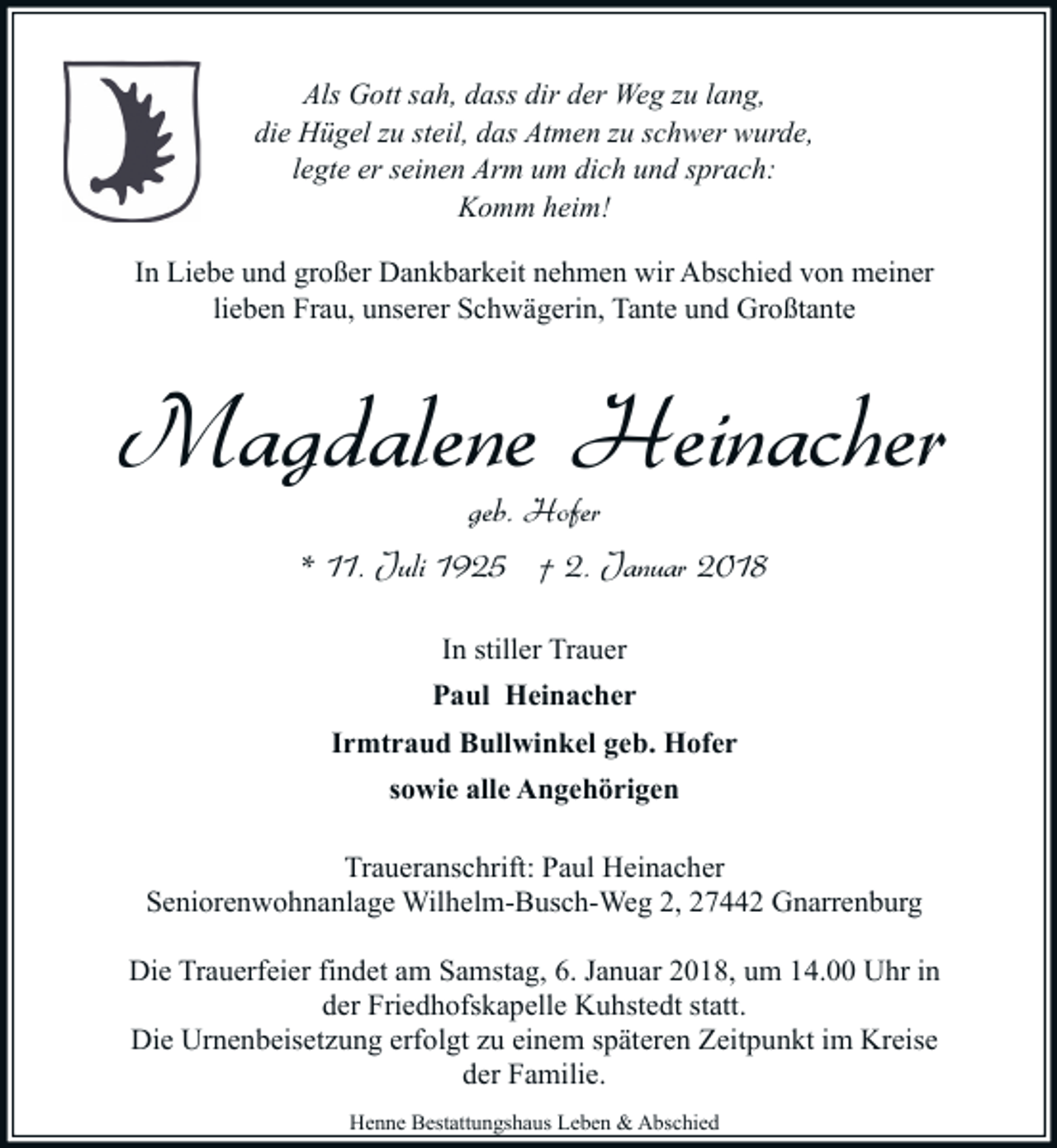 <p>Als Gott sah, dass dir der Weg zu lang,<br />die Hügel zu steil, das Atmen zu schwer wurde,<br />legte er seinen Arm um dich und sprach:<br />Komm heim!<br />In Liebe und großer Dankbarkeit nehmen wir Abschied von meiner<br />lieben Frau, unserer Schwägerin, Tante und Großtante</p><p>Magdalene Heinacher<br />geb. Hofer</p><p>* 11. Juli 1925 † 2. Januar 2018<br />In stiller Trauer<br />Paul Heinacher<br />Irmtraud Bullwinkel geb. Hofer<br />sowie alle Angehörigen<br />Traueranschrift: Paul Heinacher<br />Seniorenwohnanlage Wilhelm-Busch-Weg 2, 27442 Gnarrenburg<br />Die Trauerfeier findet am Samstag, 6. Januar 2018, um 14.00 Uhr in<br />der Friedhofskapelle Kuhstedt statt.<br />Die Urnenbeisetzung erfolgt zu einem späteren Zeitpunkt im Kreise<br />der Familie.<br />Henne Bestattungshaus Leben &amp; Abschied</p>