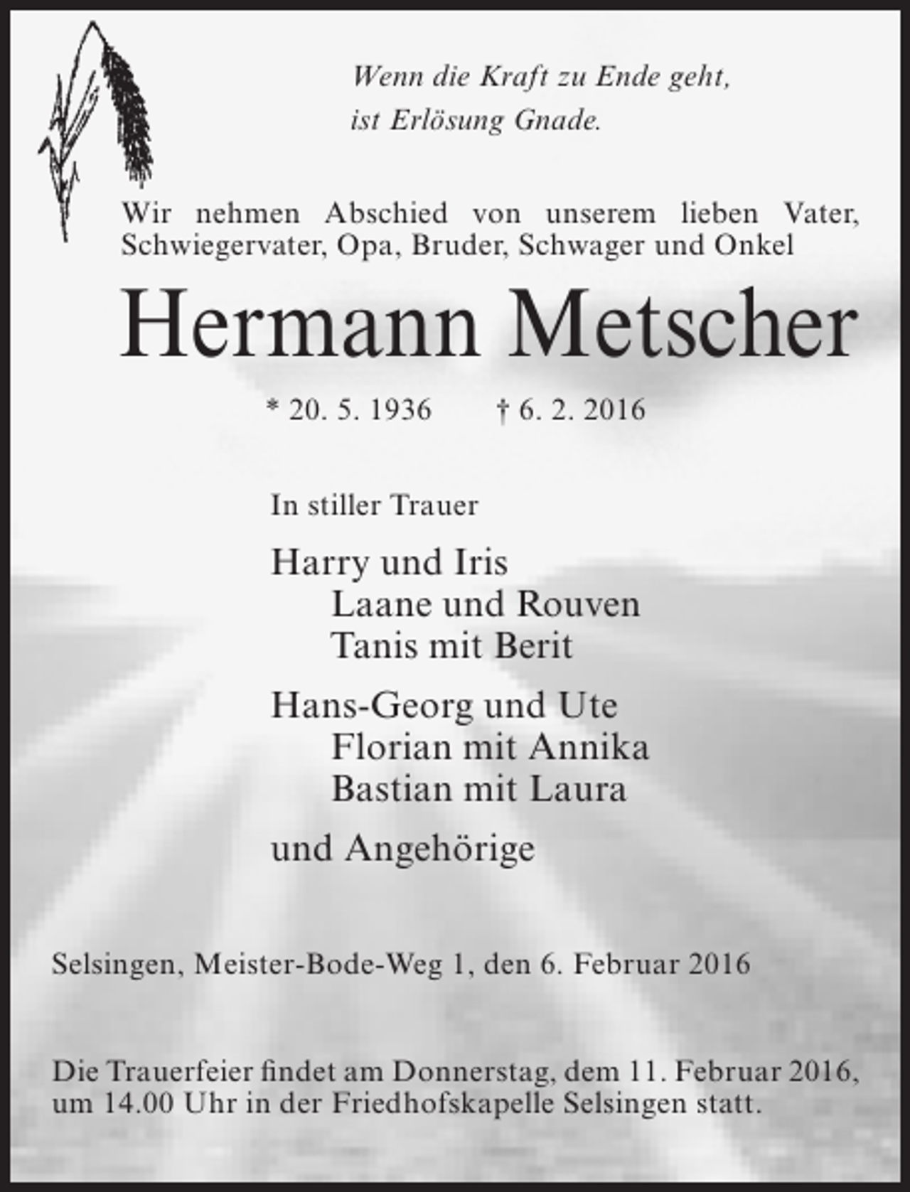<p>Wenn die Kraft zu Ende geht,<br />ist Erlösung Gnade.<br />Wir nehmen Abschied von unserem lieben Vater,<br />Schwiegervater, Opa, Bruder, Schwager und Onkel</p><p>Hermann Metscher<br />* 20. 5. 1936</p><p>† 6. 2. 2016</p><p>In stiller Trauer</p><p>Harry und Iris<br />Laane und Rouven<br />Tanis mit Berit<br />Hans-Georg und Ute<br />Florian mit Annika<br />Bastian mit Laura<br />und Angehörige<br />Selsingen, Meister-Bode-Weg 1, den 6. Februar 2016<br />Die Trauerfeier findet am Donnerstag, dem 11. Februar 2016,<br />um 14.00 Uhr in der Friedhofskapelle Selsingen statt.</p>