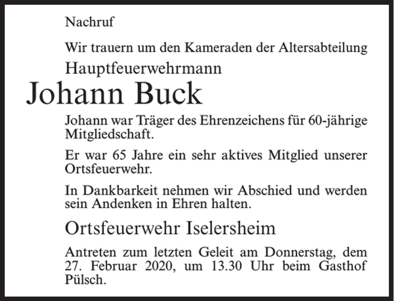 <p>Nachruf<br />Wir trauern um den Kameraden der Altersabteilung</p><p>Hauptfeuerwehrmann</p><p>Johann Buck</p><p>Johann war Träger des Ehrenzeichens für 60-jährige<br />Mitgliedschaft.<br />Er war 65 Jahre ein sehr aktives Mitglied unserer<br />Ortsfeuerwehr.<br />In Dankbarkeit nehmen wir Abschied und werden<br />sein Andenken in Ehren halten.</p><p>Ortsfeuerwehr Iselersheim<br />Antreten zum letzten Geleit am Donnerstag, dem<br />27. Februar 2020, um 13.30 Uhr beim Gasthof<br />Pülsch.</p>