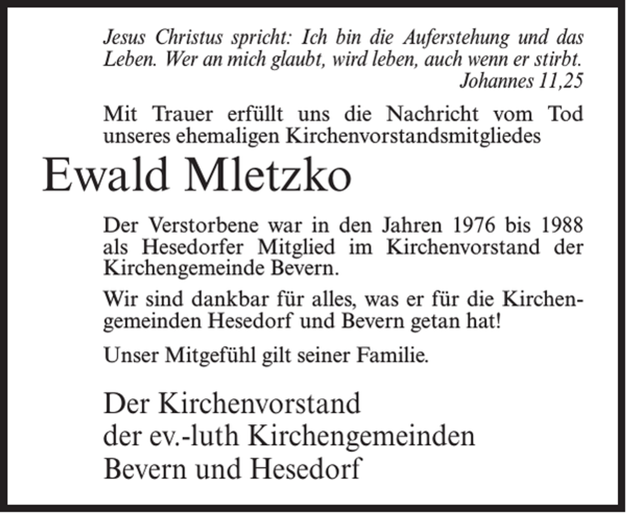 <p>Jesus Christus spricht: Ich bin die Auferstehung und das<br />Leben. Wer an mich glaubt, wird leben, auch wenn er stirbt.</p><p>Johannes 11,25<br />Mit Trauer erfüllt uns die Nachricht vom Tod<br />unseres ehemaligen Kirchenvorstandsmitgliedes</p><p>Ewald Mletzko</p><p>Der Verstorbene war in den Jahren 1976 bis 1988<br />als Hesedorfer Mitglied im Kirchenvorstand der<br />Kirchengemeinde Bevern.<br />Wir sind dankbar für alles, was er für die Kirchengemeinden Hesedorf und Bevern getan hat!<br />Unser Mitgefühl gilt seiner Familie.</p><p>Der Kirchenvorstand<br />der ev.-luth Kirchengemeinden<br />Bevern und Hesedorf</p>