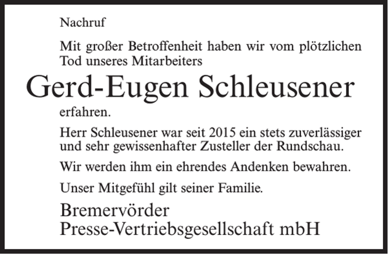 <p>Nachruf</p><p>Mit großer Betroffenheit haben wir vom plötzlichen<br />Tod unseres Mitarbeiters</p><p>Gerd-Eugen Schleusener<br />erfahren.</p><p>Herr Schleusener war seit 2015 ein stets zuverlässiger<br />und sehr gewissenhafter Zusteller der Rundschau.<br />Wir werden ihm ein ehrendes Andenken bewahren.<br />Unser Mitgefühl gilt seiner Familie.</p><p>Bremervörder<br />Presse-Vertriebsgesellschaft mbH</p>
