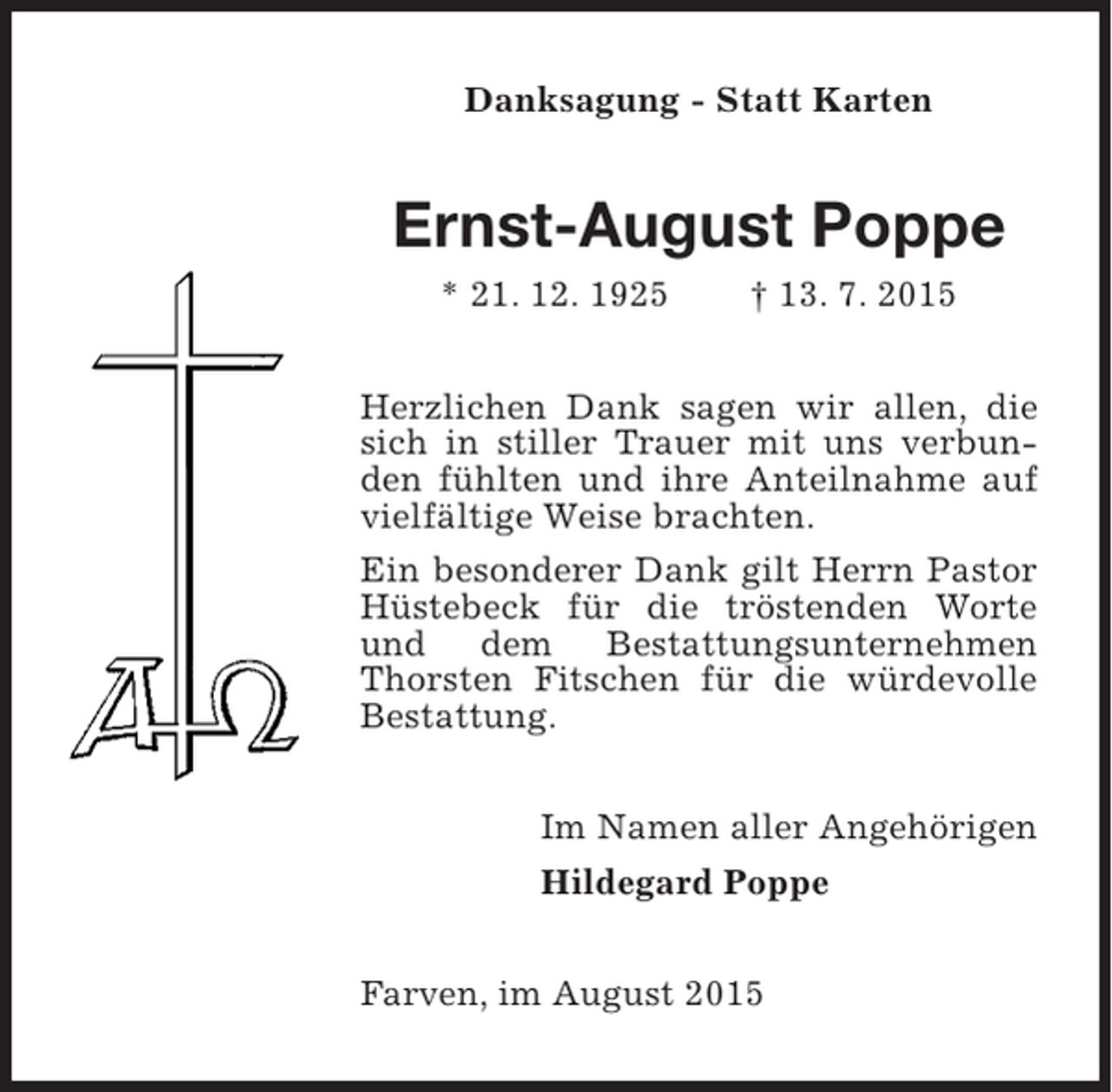 <p>Danksagung - Statt Karten</p><p>Ernst-August Poppe<br />* 21. 12. 1925</p><p>† 13. 7. 2015</p><p>Herzlichen Dank sagen wir allen, die<br />sich in stiller Trauer mit uns verbunden fühlten und ihre Anteilnahme auf<br />vielfältige Weise brachten.<br />Ein besonderer Dank gilt Herrn Pastor<br />Hüstebeck für die tröstenden Worte<br />und dem Bestattungsunternehmen<br />Thorsten Fitschen für die würdevolle<br />Bestattung.<br />Im Namen aller Angehörigen<br />Hildegard Poppe<br />Farven, im August 2015</p>
