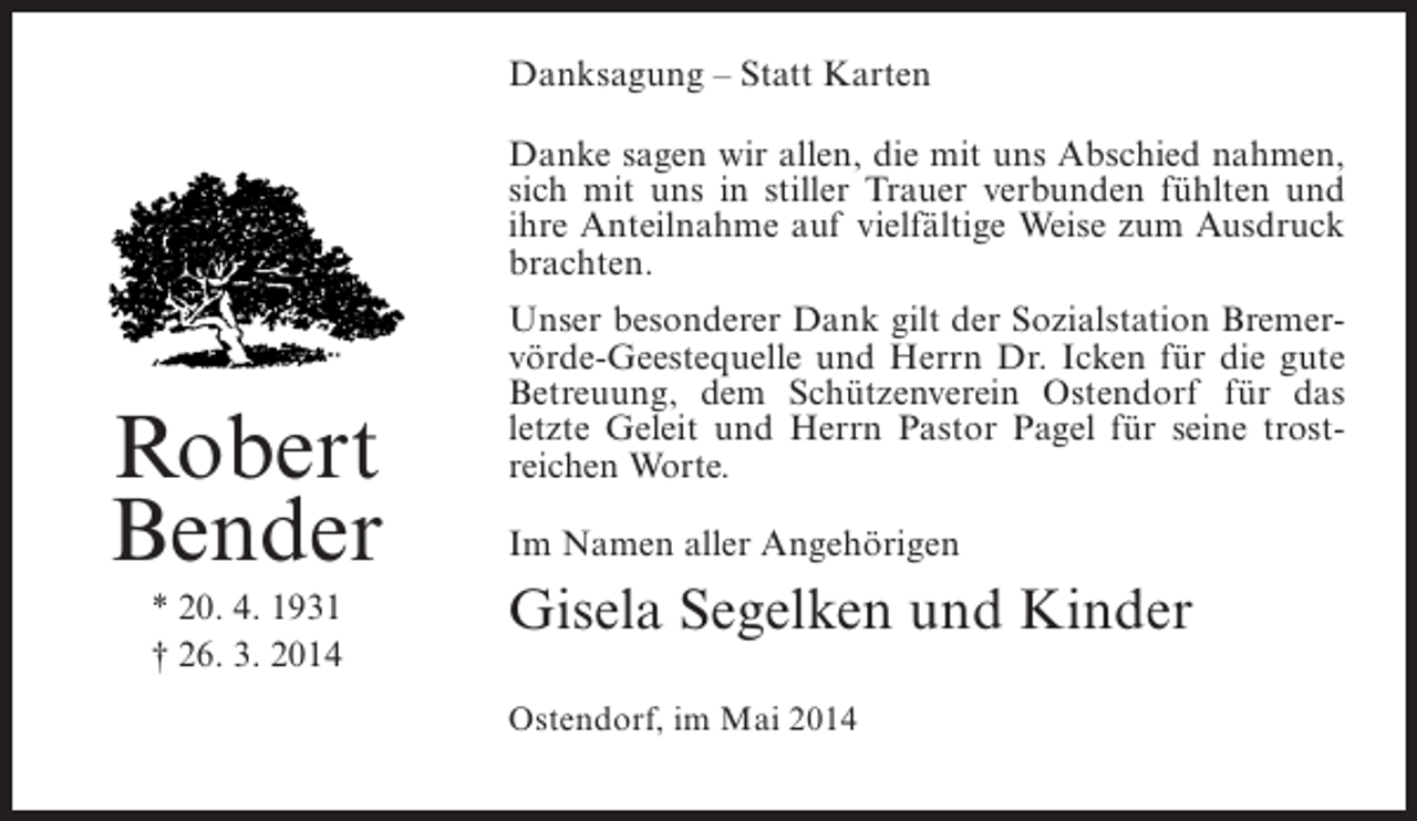 <p>Danksagung – Statt Karten<br />Danke sagen wir allen, die mit uns Abschied nahmen,<br />sich mit uns in stiller Trauer verbunden fühlten und<br />ihre Anteilnahme auf vielfältige Weise zum Ausdruck<br />brachten.</p><p>Robert<br />Bender<br />* 20. 4. 1931<br />† 26. 3. 2014</p><p>Unser besonderer Dank gilt der Sozialstation Bremervörde-Geestequelle und Herrn Dr. Icken für die gute<br />Betreuung, dem Schützenverein Ostendorf für das<br />letzte Geleit und Herrn Pastor Pagel für seine trostreichen Worte.<br />Im Namen aller Angehörigen</p><p>Gisela Segelken und Kinder<br />Ostendorf, im Mai 2014</p>