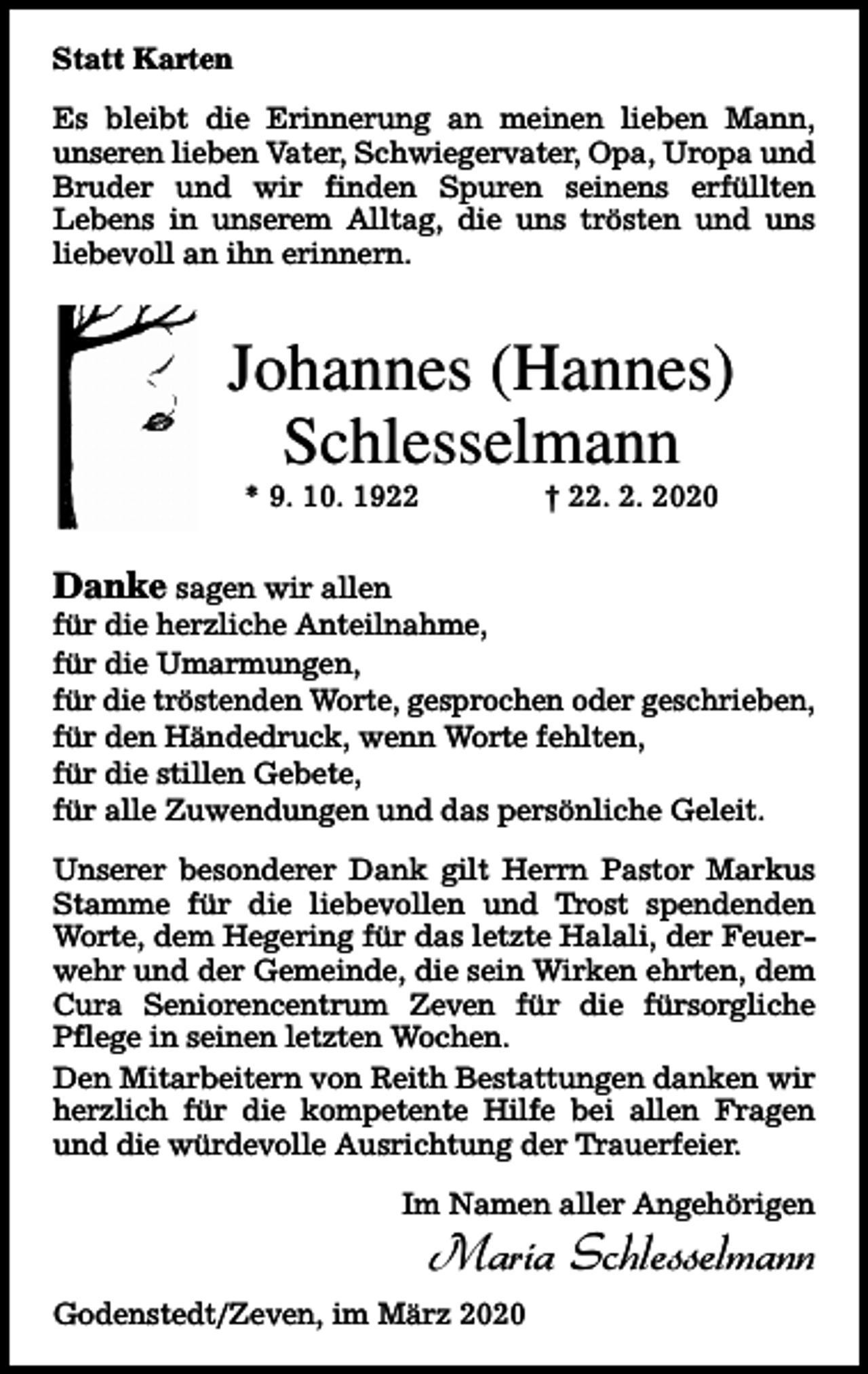 <p>Statt Karten<br />Es bleibt die Erinnerung an meinen lieben Mann,<br />unseren lieben Vater, Schwiegervater, Opa, Uropa und<br />Bruder und wir finden Spuren seinens erfüllten<br />Lebens in unserem Alltag, die uns trösten und uns<br />liebevoll an ihn erinnern.</p><p>Johannes (Hannes)<br />Schlesselmann<br />* 9. 10. 1922</p><p>† 22. 2. 2020</p><p>Danke sagen wir allen<br />für die herzliche Anteilnahme,<br />für die Umarmungen,<br />für die tröstenden Worte, gesprochen oder geschrieben,<br />für den Händedruck, wenn Worte fehlten,<br />für die stillen Gebete,<br />für alle Zuwendungen und das persönliche Geleit.<br />Unserer besonderer Dank gilt Herrn Pastor Markus<br />Stamme für die liebevollen und Trost spendenden<br />Worte, dem Hegering für das letzte Halali, der Feuerwehr und der Gemeinde, die sein Wirken ehrten, dem<br />Cura Seniorencentrum Zeven für die fürsorgliche<br />Pflege in seinen letzten Wochen.<br />Den Mitarbeitern von Reith Bestattungen danken wir<br />herzlich für die kompetente Hilfe bei allen Fragen<br />und die würdevolle Ausrichtung der Trauerfeier.<br />Im Namen aller Angehörigen</p><p>Maria Schlesselmann</p><p>Godenstedt/Zeven, im März 2020</p>