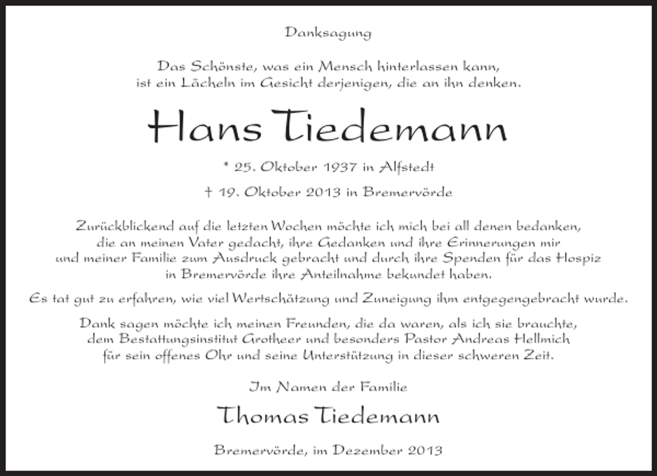 <p>Danksagung<br />Das Schönste, was ein Mensch hinterlassen kann,<br />ist ein Lächeln im Gesicht derjenigen, die an ihn denken.</p><p>Hans Tiedemann<br />* 25. Oktober 1937 in Alfstedt<br />† 19. Oktober 2013 in Bremervörde<br />Zurückblickend auf die letzten Wochen möchte ich mich bei all denen bedanken,<br />die an meinen Vater gedacht, ihre Gedanken und ihre Erinnerungen mir<br />und meiner Familie zum Ausdruck gebracht und durch ihre Spenden für das Hospiz<br />in Bremervörde ihre Anteilnahme bekundet haben.<br />Es tat gut zu erfahren, wie viel Wertschätzung und Zuneigung ihm entgegengebracht wurde.<br />Dank sagen möchte ich meinen Freunden, die da waren, als ich sie brauchte,<br />dem ­ estattungsinstitut Grotheer und besonders Pastor Andreas Hellmich<br />B<br />für sein offenes Ohr und seine Unterstützung in dieser schweren Zeit.<br />Im Namen der Familie</p><p>Thomas Tiedemann<br />Bremervörde, im Dezember 2013</p>
