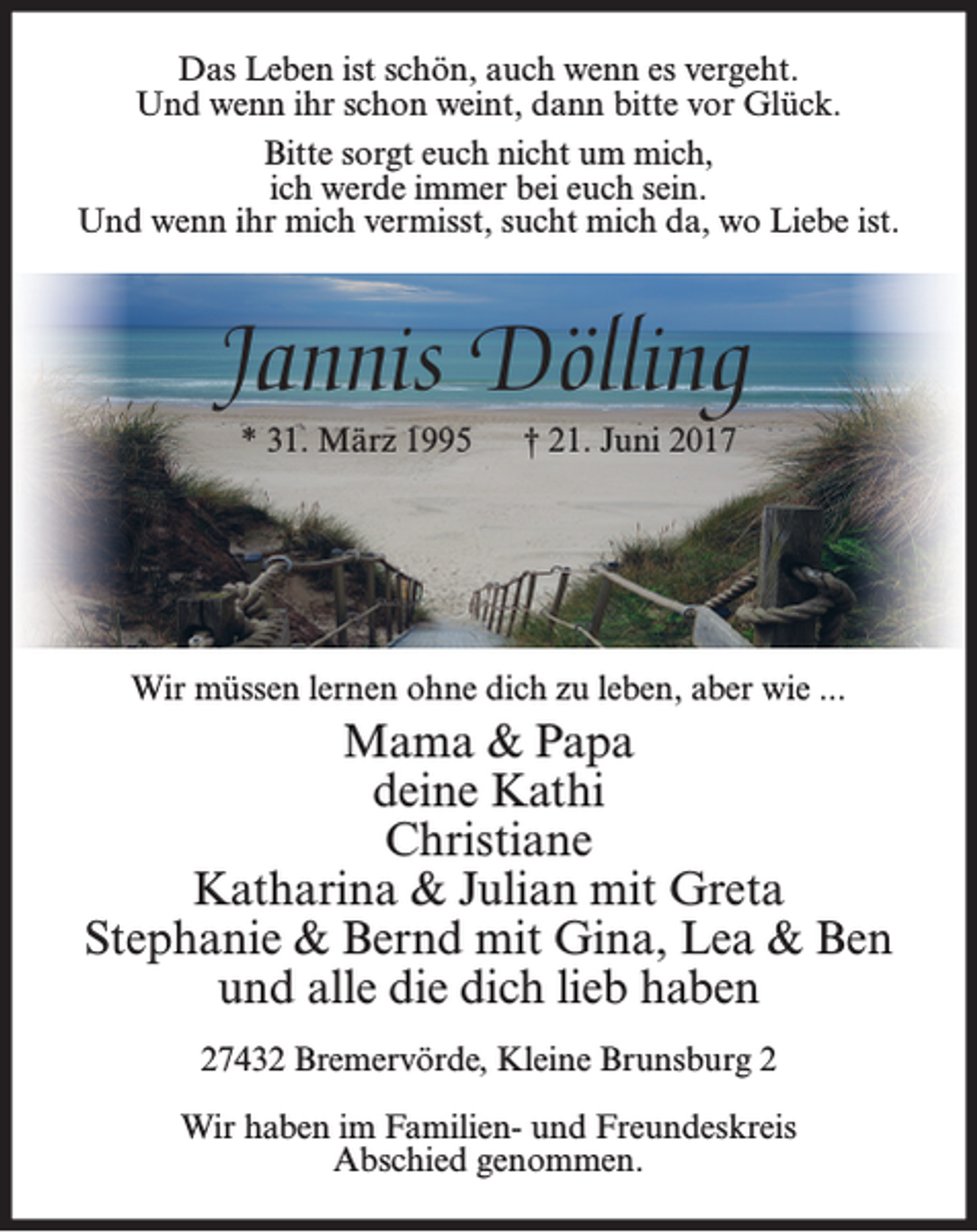 <p>Das Leben ist schön, auch wenn es vergeht.<br />Und wenn ihr schon weint, dann bitte vor Glück.<br />Bitte sorgt euch nicht um mich,<br />ich werde immer bei euch sein.<br />Und wenn ihr mich vermisst, sucht mich da, wo Liebe ist.</p><p>Jannis Dölling<br />* 31. März 1995</p><p>† 21. Juni 2017</p><p>Wir müssen lernen ohne dich zu leben, aber wie ...</p><p>Mama &amp; Papa<br />deine Kathi<br />Christiane<br />Katharina &amp; Julian mit Greta<br />Stephanie &amp; Bernd mit Gina, Lea &amp; Ben<br />und alle die dich lieb haben<br />27432 Bremervörde, Kleine Brunsburg 2<br />Wir haben im Familien- und Freundeskreis<br />Abschied genommen.</p>
