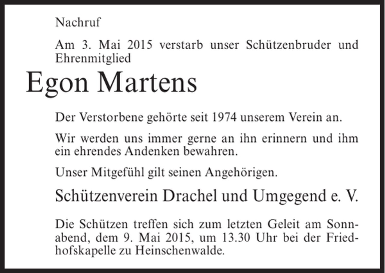 <p>Nachruf<br />Am 3. Mai 2015 verstarb unser Schützenbruder und<br />Ehrenmitglied</p><p>Egon Martens</p><p>Der Verstorbene gehörte seit 1974 unserem Verein an.<br />Wir werden uns immer gerne an ihn erinnern und ihm<br />ein ehrendes Andenken bewahren.<br />Unser Mitgefühl gilt seinen Angehörigen.</p><p>Schützenverein Drachel und Umgegend e. V.<br />Die Schützen treffen sich zum letzten Geleit am Sonnabend, dem 9. Mai 2015, um 13.30 Uhr bei der Friedhofskapelle zu Heinschenwalde.</p>