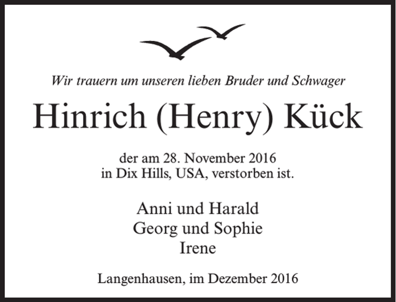 <p>Wir trauern um unseren lieben Bruder und Schwager</p><p>Hinrich (Henry) Kück<br />der am 28. November 2016<br />in Dix Hills, USA, verstorben ist.</p><p>Anni und Harald<br />Georg und Sophie<br />Irene<br />Langenhausen, im Dezember 2016</p>