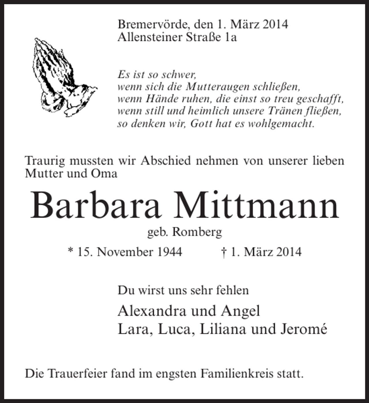 <p>Bremervörde, den 1. März 2014<br />Allensteiner Straße 1a<br />Es ist so schwer,<br />wenn sich die Mutteraugen schließen,<br />wenn Hände ruhen, die einst so treu geschafft,<br />wenn still und heimlich unsere Tränen fließen,<br />so denken wir, Gott hat es wohlgemacht.</p><p>Traurig mussten wir Abschied nehmen von unserer lieben<br />Mutter und Oma</p><p>Barbara Mittmann<br />geb. Romberg</p><p>* 15. November 1944 † 1. März 2014<br />Du wirst uns sehr fehlen</p><p>Alexandra und Angel<br />Lara, Luca, Liliana und Jeromé<br />Die Trauerfeier fand im engsten Familienkreis statt.</p>