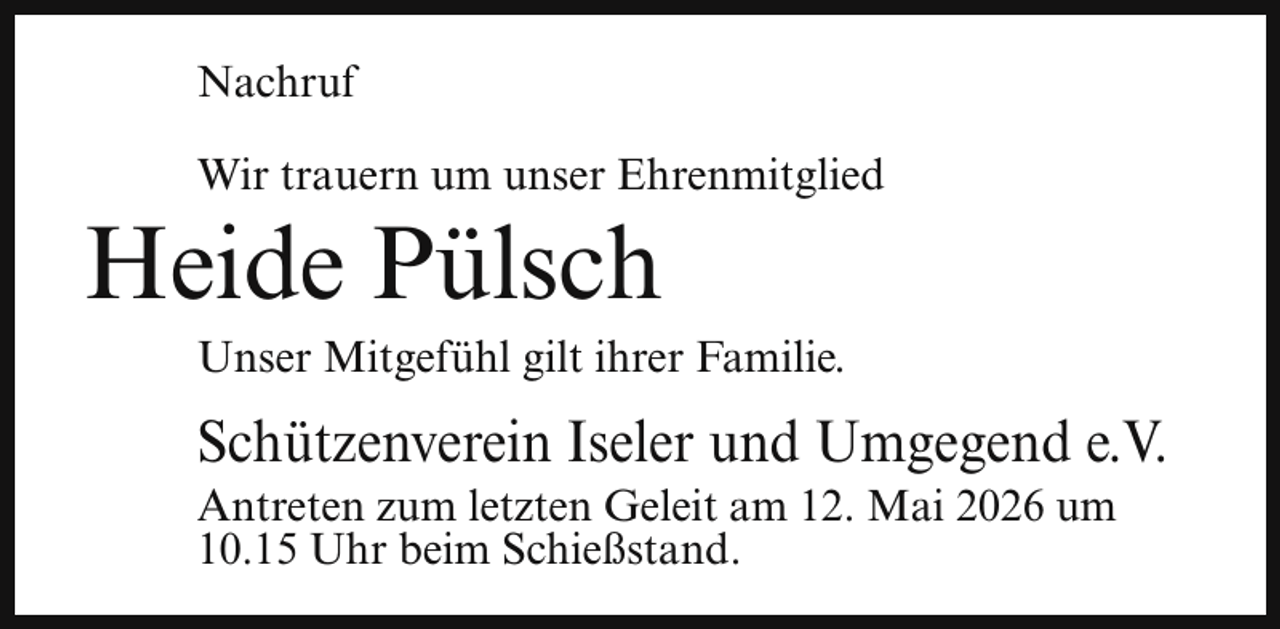 <p>Nachruf<br />Wir trauern um unser Ehrenmitglied</p><p>Heide Pülsch</p><p>Unser Mitgefühl gilt ihrer Familie.</p><p>Schützenverein Iseler und Umgegend e.V.<br />Antreten zum letzten Geleit am 12. Mai 2026 um<br />10.15 Uhr beim Schießstand.</p>