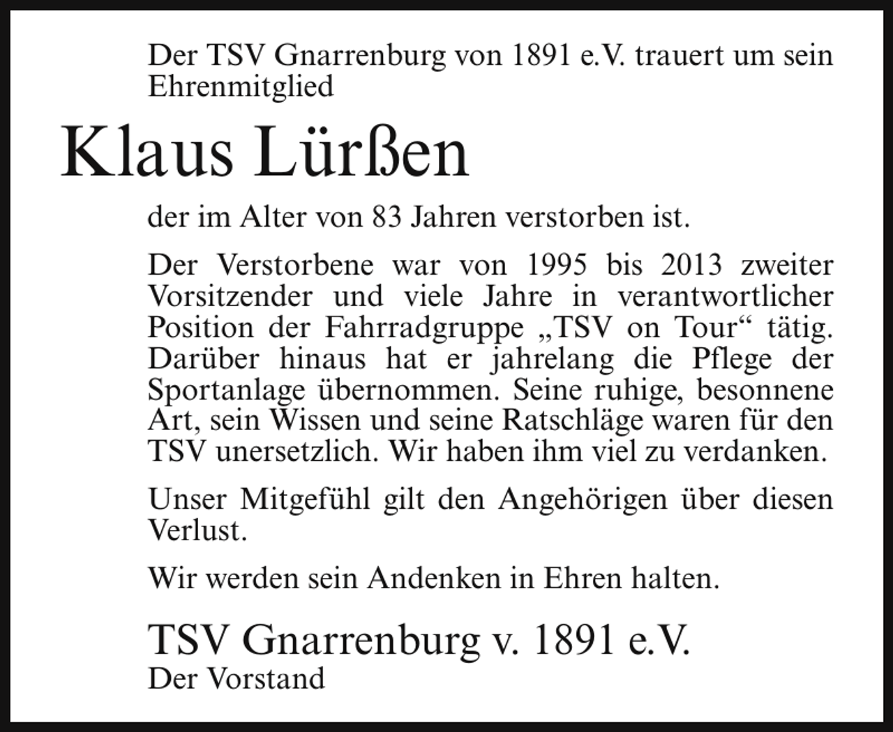 <p>Der TSV Gnarrenburg von 1891 e.V. trauert um sein<br />Ehrenmitglied</p><p>Klaus Lürßen</p><p>der im Alter von 83 Jahren verstorben ist.</p><p>Der Verstorbene war von 1995 bis 2013 zweiter<br />Vorsitzender und viele Jahre in verantwortlicher<br />Position der Fahrradgruppe „TSV on Tour“ tätig.<br />Darüber hinaus hat er jahrelang die Pflege der<br />Sportanlage übernommen. Seine ruhige, besonnene<br />Art, sein Wissen und seine Ratschläge waren für den<br />TSV unersetzlich. Wir haben ihm viel zu verdanken.<br />Unser Mitgefühl gilt den Angehörigen über diesen<br />Verlust.<br />Wir werden sein Andenken in Ehren halten.</p><p>TSV Gnarrenburg v. 1891 e.V.<br />Der Vorstand</p>