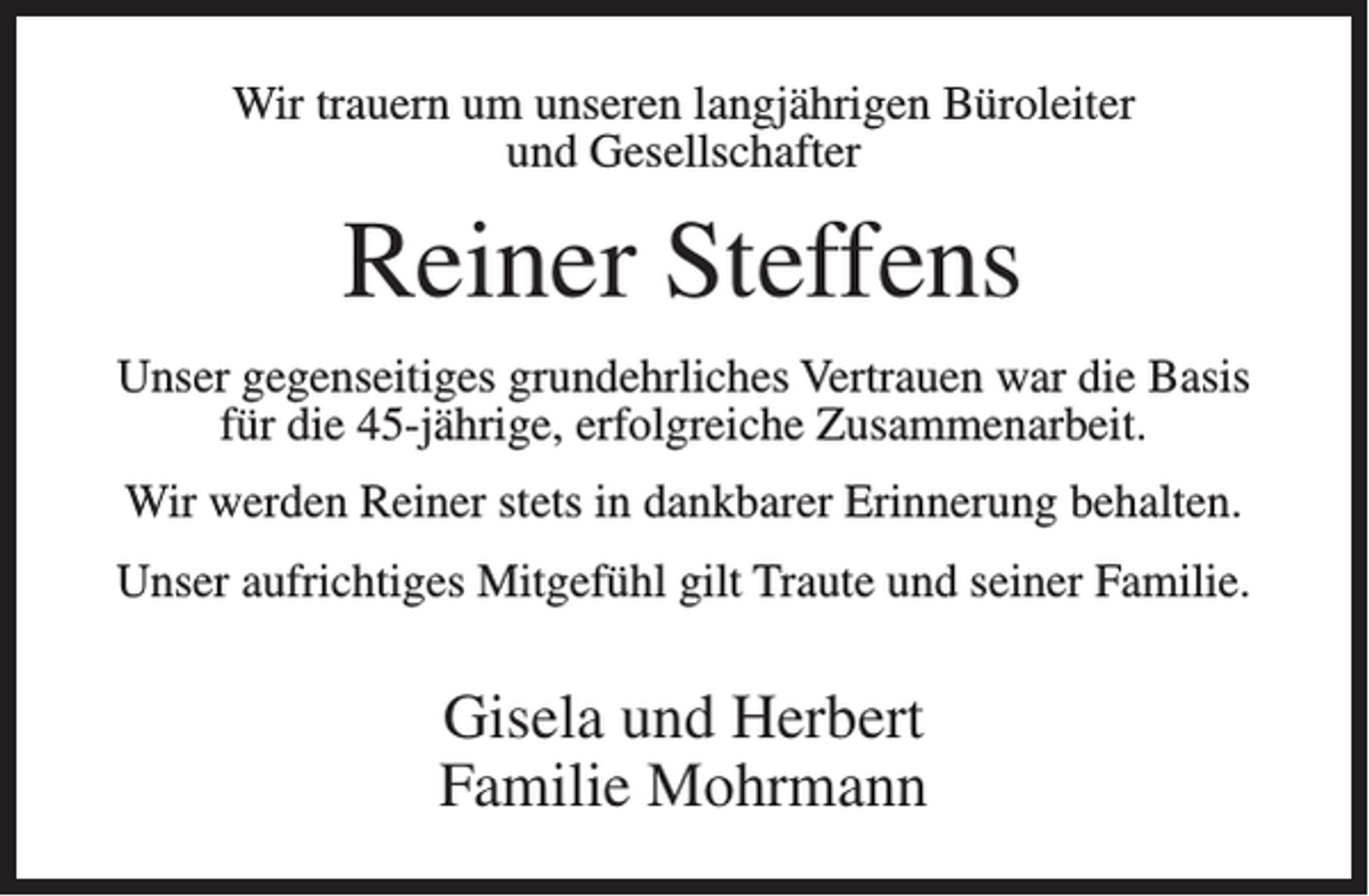 <p>Wir trauern um unseren langjährigen Büroleiter<br />und Gesellschafter</p><p>Reiner Steffens<br />Unser gegenseitiges grundehrliches Vertrauen war die Basis<br />für die 45-jährige, erfolgreiche Zusammenarbeit.<br />Wir werden Reiner stets in dankbarer Erinnerung behalten.<br />Unser aufrichtiges Mitgefühl gilt Traute und seiner Familie.</p><p>Gisela und Herbert<br />Familie Mohrmann</p>