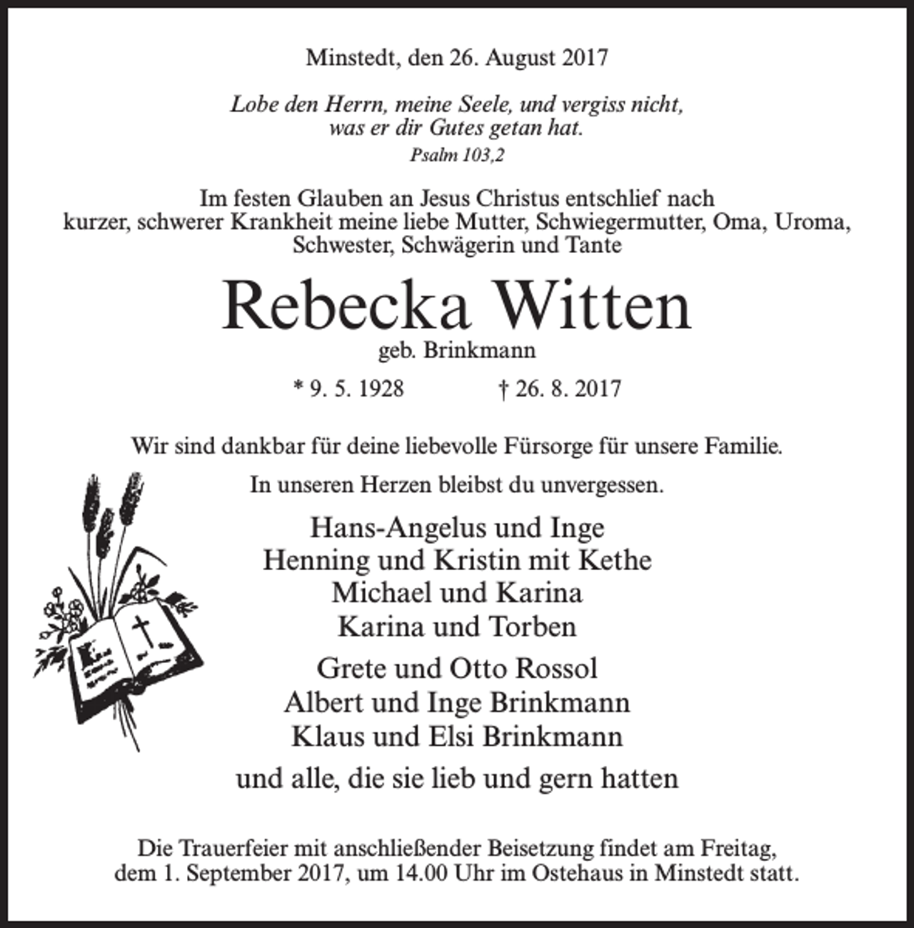<p>Minstedt, den 26. August 2017<br />Lobe den Herrn, meine Seele, und vergiss nicht,<br />was er dir Gutes getan hat.<br />Psalm 103,2</p><p>Im festen Glauben an Jesus Christus entschlief nach<br />kurzer, schwerer Krankheit meine liebe Mutter, Schwiegermutter, Oma, Uroma,<br />Schwester, Schwägerin und Tante</p><p>Rebecka Witten<br />geb. Brinkmann</p><p>* 9. 5. 1928 † 26. 8. 2017<br />Wir sind dankbar für deine liebevolle Fürsorge für unsere Familie.<br />In unseren Herzen bleibst du unvergessen.</p><p>Hans-Angelus und Inge<br />Henning und Kristin mit Kethe<br />Michael und Karina<br />Karina und Torben<br />Grete und Otto Rossol<br />Albert und Inge Brinkmann<br />Klaus und Elsi Brinkmann<br />und alle, die sie lieb und gern hatten<br />Die Trauerfeier mit anschließender Beisetzung findet am Freitag,<br />dem 1. September 2017, um 14.00 Uhr im Ostehaus in Minstedt statt.</p>