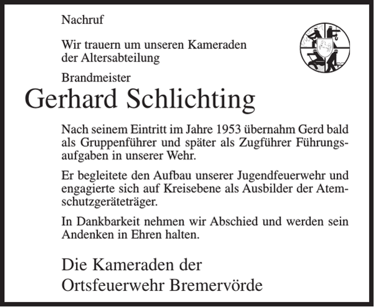 <p>Nachruf<br />Wir trauern um unseren Kameraden<br />der Altersabteilung<br />Brandmeister</p><p>Gerhard Schlichting<br />Nach seinem Eintritt im Jahre 1953 übernahm Gerd bald<br />als Gruppenführer und später als Zugführer Führungsaufgaben in unserer Wehr.<br />Er begleitete den Aufbau unserer Jugendfeuerwehr und<br />engagierte sich auf Kreisebene als Ausbilder der Atemschutzgeräteträger.<br />In Dankbarkeit nehmen wir Abschied und werden sein<br />Andenken in Ehren halten.</p><p>Die Kameraden der<br />Ortsfeuerwehr Bremervörde</p>