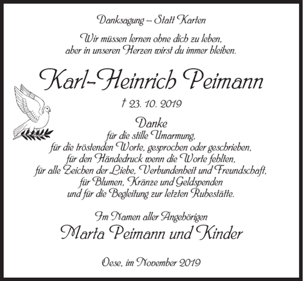 <p>Danksagung – Statt Karten<br />Wir müssen lernen ohne dich zu leben,<br />aber in unseren Herzen wirst du immer bleiben.</p><p>Karl-Heinrich Peimann<br />† 23. 10. 2019</p><p>Danke</p><p>für die stille Umarmung,<br />für die tröstenden Worte, gesprochen oder geschrieben,<br />für den Händedruck wenn die Worte fehlten,<br />für alle Zeichen der Liebe, Verbundenheit und Freundschaft,<br />für Blumen, Kränze und Geldspenden<br />und für die Begleitung zur letzten Ruhestätte.<br />Im Namen aller Angehörigen</p><p>Marta Peimann und Kinder<br />Oese, im November 2019</p>