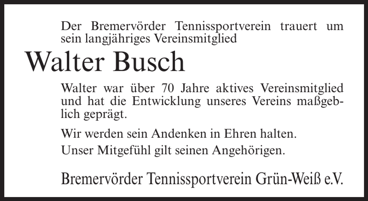 <p>Der Bremervörder Tennissportverein trauert um<br />sein langjähriges Vereinsmitglied</p><p>Walter Busch<br />Walter war über 70 Jahre aktives Vereinsmitglied<br />und hat die Entwicklung unseres Vereins maßgeblich geprägt.<br />Wir werden sein Andenken in Ehren halten.<br />Unser Mitgefühl gilt seinen Angehörigen.</p><p>Bremervörder Tennissportverein Grün-Weiß e.V.</p>