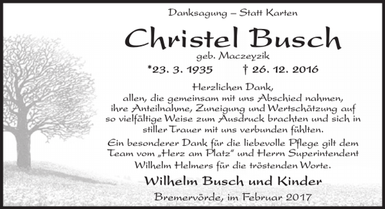 <p>Danksagung – Statt Karten</p><p>Christel Busch<br />geb. Maczeyzik</p><p>*23. 3. 1935</p><p>† 26. 12. 2016</p><p>Herzlichen Dank,<br />allen, die gemeinsam mit uns Abschied nahmen,<br />ihre Anteilnahme, Zuneigung und Wertschätzung auf<br />so vielfältige Weise zum Ausdruck brachten und sich in<br />stiller Trauer mit uns verbunden fühlten.<br />Ein besonderer Dank für die liebevolle Pflege gilt dem<br />Team vom „Herz am Platz“ und Herrn Superintendent<br />Wilhelm Helmers für die tröstenden Worte.</p><p>Wilhelm Busch und Kinder<br />Bremervörde, im Februar 2017</p>