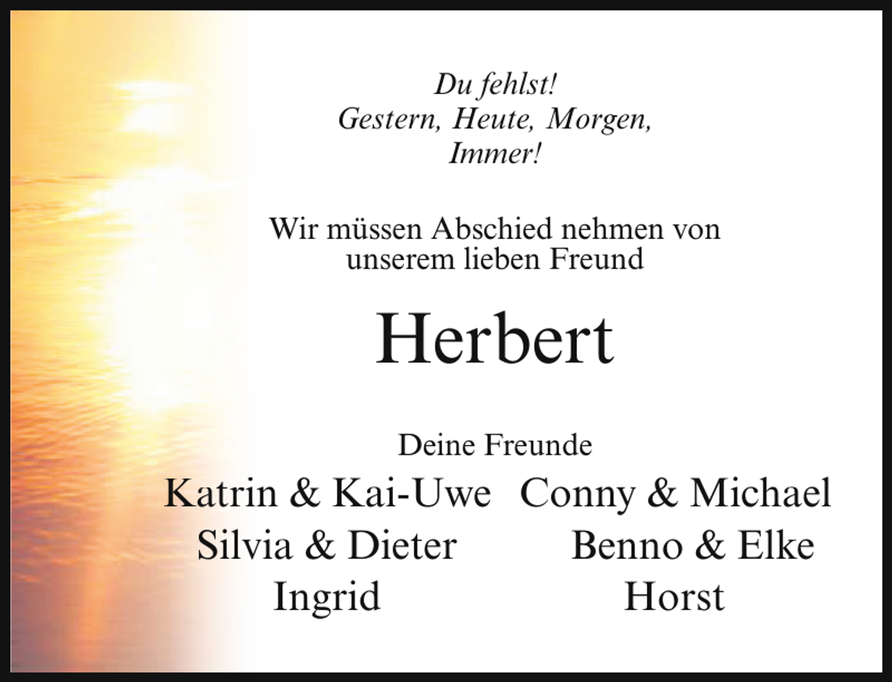 <p>Du fehlst!<br />Gestern, Heute, Morgen,<br />Immer!<br />Wir müssen Abschied nehmen von<br />unserem lieben Freund</p><p>Herbert<br />Deine Freunde</p><p>Katrin &amp; Kai-Uwe Conny &amp; Michael<br />Silvia &amp; Dieter<br />Benno &amp; Elke<br />Ingrid<br />Horst</p>