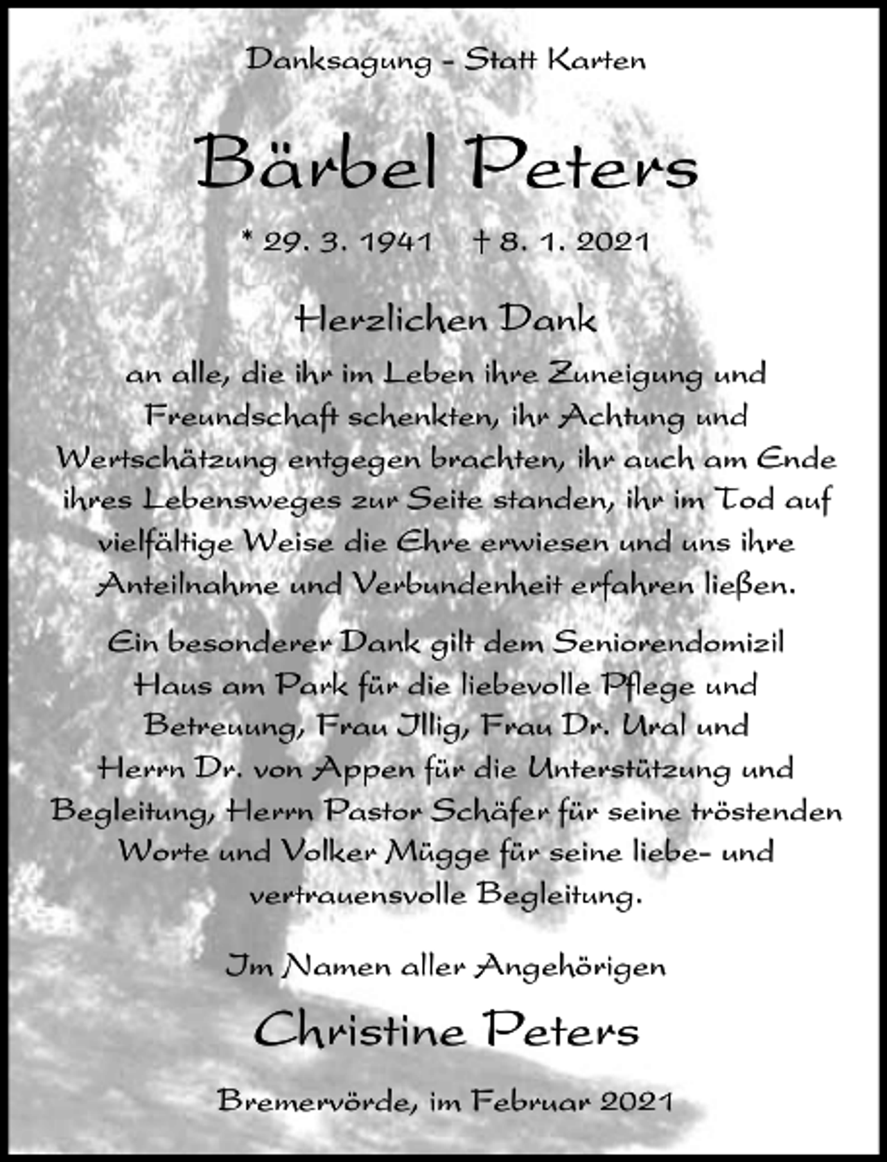 <p>Danksagung - Statt Karten</p><p>Bärbel Peters<br />* 29. 3. 1941</p><p>† 8. 1. 2021</p><p>Herzlichen Dank<br />an alle, die ihr im Leben ihre Zuneigung und<br />Freundschaft schenkten, ihr Achtung und<br />Wertschätzung entgegen brachten, ihr auch am Ende<br />ihres Lebensweges zur Seite standen, ihr im Tod auf<br />vielfältige Weise die Ehre erwiesen und uns ihre<br />Anteilnahme und Verbundenheit erfahren ließen.<br />Ein besonderer Dank gilt dem Seniorendomizil<br />Haus am Park für die liebevolle Pflege und<br />Betreuung, Frau Illig, Frau Dr. Ural und<br />Herrn Dr. von Appen für die Unterstützung und<br />Begleitung, Herrn Pastor Schäfer für seine tröstenden<br />Worte und Volker Mügge für seine liebe- und<br />vertrauensvolle Begleitung.<br />Im Namen aller Angehörigen</p><p>Christine Peters<br />Bremervörde, im Februar 2021</p>