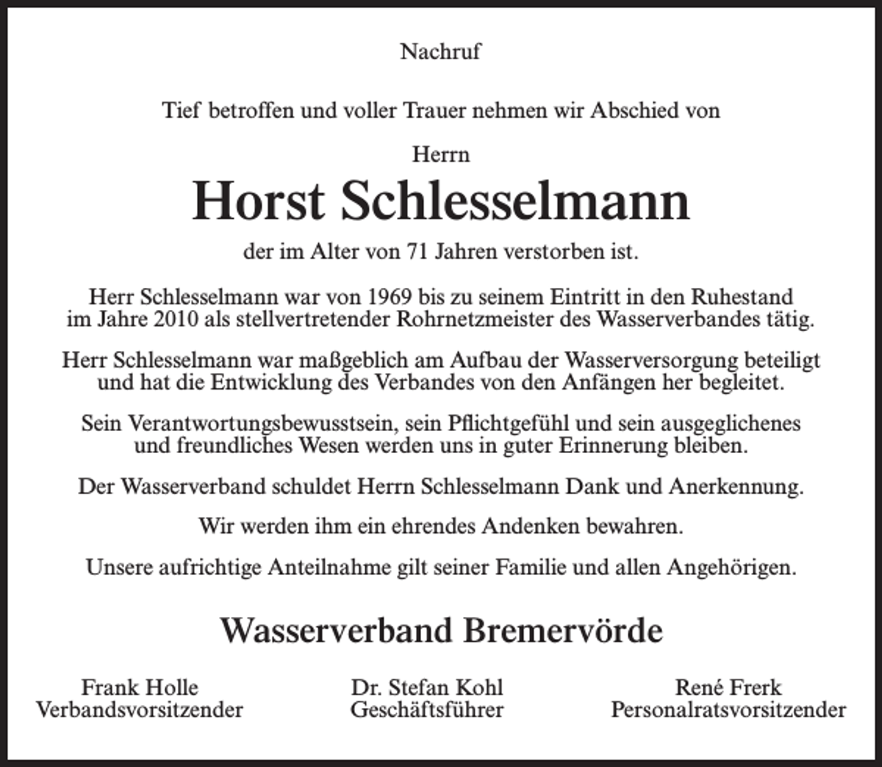 <p>Nachruf<br />Tief betroffen und voller Trauer nehmen wir Abschied von<br />Herrn</p><p>Horst Schlesselmann<br />der im Alter von 71 Jahren verstorben ist.<br />Herr Schlesselmann war von 1969 bis zu seinem Eintritt in den Ruhestand<br />im Jahre 2010 als stellvertretender Rohrnetzmeister des Wasserverbandes tätig.<br />Herr Schlesselmann war maßgeblich am Aufbau der Wasserversorgung beteiligt<br />und hat die Entwicklung des Verbandes von den Anfängen her begleitet.<br />Sein Verantwortungsbewusstsein, sein Pflichtgefühl und sein ausgeglichenes<br />und freundliches Wesen werden uns in guter Erinnerung bleiben.<br />Der Wasserverband schuldet Herrn Schlesselmann Dank und Anerkennung.<br />Wir werden ihm ein ehrendes Andenken bewahren.<br />Unsere aufrichtige Anteilnahme gilt seiner Familie und allen Angehörigen.</p><p>Wasserverband Bremervörde<br />Frank Holle<br />Verbandsvorsitzender</p><p>Dr. Stefan Kohl<br />Geschäftsführer</p><p>René Frerk<br />Personalratsvorsitzender</p>