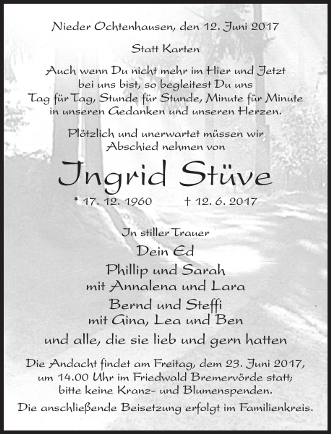 <p>Nieder Ochtenhausen, den 12. Juni 2017<br />Statt Karten<br />Auch wenn Du nicht mehr im Hier und Jetzt<br />bei uns bist, so begleitest Du uns<br />Tag für Tag, Stunde für Stunde, Minute für Minute<br />in unseren Gedanken und unseren Herzen.<br />Plötzlich und unerwartet müssen wir<br />Abschied nehmen von</p><p>Ingrid Stüve<br />* 17. 12. 1960 † 12. 6. 2017<br />In stiller Trauer</p><p>Dein Ed<br />Phillip und Sarah<br />mit Annalena und Lara<br />Bernd und Steffi<br />mit Gina, Lea und Ben<br />und alle, die sie lieb und gern hatten<br />Die Andacht findet am Freitag, dem 23. Juni 2017,<br />um 14.00 Uhr im Friedwald Bremervörde statt;<br />bitte keine Kranz- und Blumenspenden.<br />Die anschließende Beisetzung erfolgt im Familienkreis.</p>