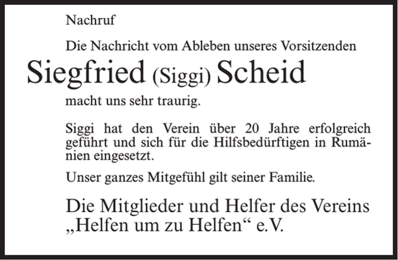 <p>Nachruf<br />Die Nachricht vom Ableben unseres Vorsitzenden</p><p>Siegfried (Siggi) Scheid<br />macht uns sehr traurig.</p><p>Siggi hat den Verein über 20 Jahre erfolgreich<br />geführt und sich für die Hilfsbedürftigen in Rumänien eingesetzt.<br />Unser ganzes Mitgefühl gilt seiner Familie.</p><p>Die Mitglieder und Helfer des Vereins<br />„Helfen um zu Helfen“ e.V.</p>