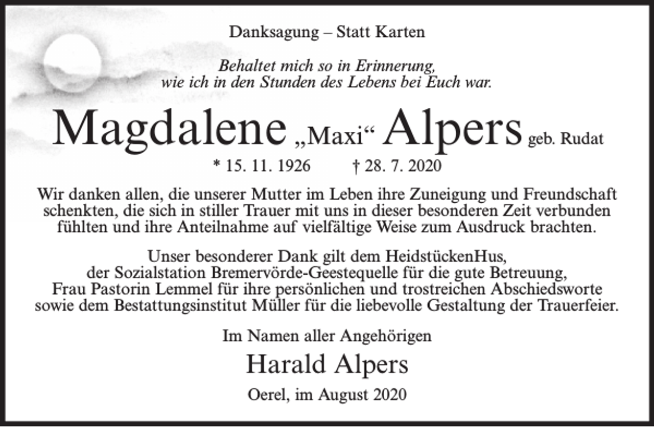 <p>Danksagung – Statt Karten<br />Behaltet mich so in Erinnerung,<br />wie ich in den Stunden des Lebens bei Euch war.</p><p>Magdalene „Maxi“ Alpers<br />* 15. 11. 1926</p><p>geb. Rudat</p><p>† 28. 7. 2020</p><p>Wir danken allen, die unserer Mutter im Leben ihre Zuneigung und Freundschaft<br />schenkten, die sich in stiller Trauer mit uns in dieser besonderen Zeit verbunden<br />fühlten und ihre Anteilnahme auf vielfältige Weise zum Ausdruck brachten.<br />Unser besonderer Dank gilt dem HeidstückenHus,<br />der Sozialstation Bremervörde-Geestequelle für die gute Betreuung,<br />Frau Pastorin Lemmel für ihre persönlichen und trostreichen Abschiedsworte<br />sowie dem Bestattungsinstitut Müller für die liebevolle Gestaltung der Trauerfeier.<br />Im Namen aller Angehörigen</p><p>Harald Alpers<br />Oerel, im August 2020</p>